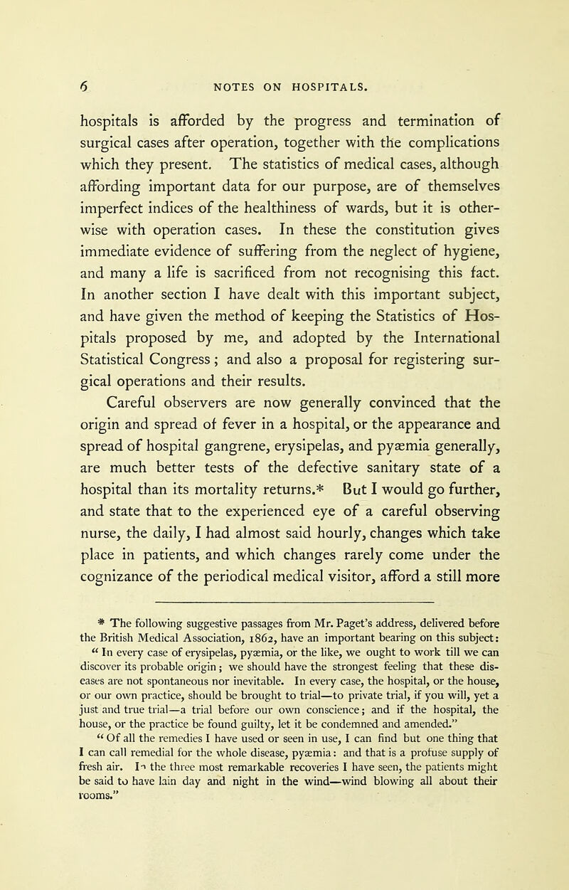 hospitals is afforded by the progress and termination of surgical cases after operation, together with the complications which they present. The statistics of medical cases, although affording important data for our purpose, are of themselves imperfect indices of the healthiness of wards, but it is other- wise with operation cases. In these the constitution gives immediate evidence of suffering from the neglect of hygiene, and many a life is sacrificed from not recognising this fact. In another section I have dealt with this important subject, and have given the method of keeping the Statistics of Hos- pitals proposed by me, and adopted by the International Statistical Congress; and also a proposal for registering sur- gical operations and their results. Careful observers are now generally convinced that the origin and spread of fever in a hospital, or the appearance and spread of hospital gangrene, erysipelas, and pyaemia generally, are much better tests of the defective sanitary state of a hospital than its mortality returns.* But I would go further, and state that to the experienced eye of a careful observing nurse, the daily, I had almost said hourly, changes which take place in patients, and which changes rarely come under the cognizance of the periodical medical visitor, afford a still more * The following suggestive passages from Mr. Paget's address, delivered before the British Medical Association, 1862, have an important bearing on this subject:  In every case of erysipelas, pyaemia, or the like, we ought to work till we can discover its probable origin ; we should have the strongest feeling that these dis- eases are not spontaneous nor inevitable. In every case, the hospital, or the house, or our own practice, should be brought to trial—to private trial, if you will, yet a just and true trial—a trial before our own conscience; and if the hospital, the house, or the practice be found guilty, let it be condemned and amended. Of all the remedies I have used or seen in use, I can find but one thing that I can call remedial for the whole disease, pysemia: and that is a profuse supply of fresh air. It the three most remarkable recoveries I have seen, the patients might be said to have lain day and night in the wind—wind blowing all about their i-Qoms.