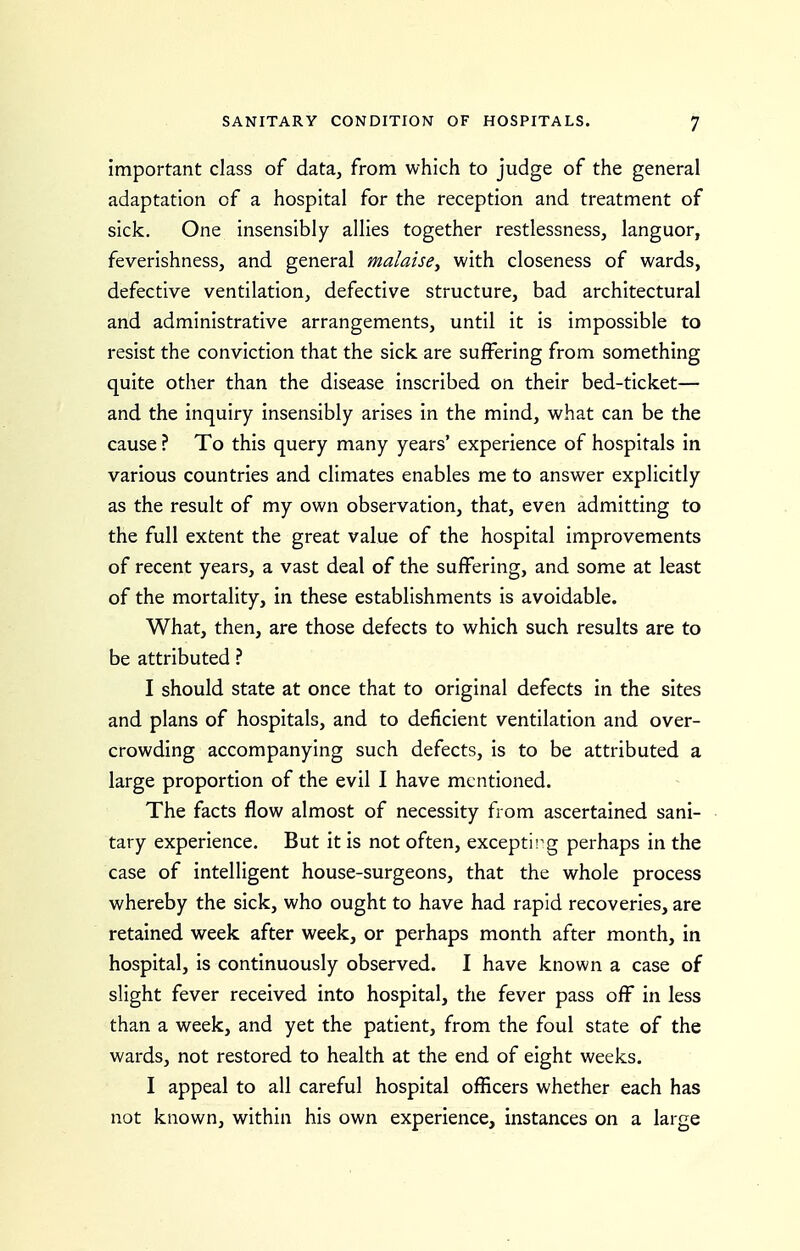 important class of data, from which to judge of the general adaptation of a hospital for the reception and treatment of sick. One insensibly allies together restlessness, languor, feverishness, and general malaise^ with closeness of wards, defective ventilation, defective structure, bad architectural and administrative arrangements, until it is impossible to resist the conviction that the sick are suffering from something quite other than the disease inscribed on their bed-ticket— and the inquiry insensibly arises in the mind, what can be the cause ? To this query many years' experience of hospitals in various countries and climates enables me to answer explicitly as the result of my own observation, that, even admitting to the full extent the great value of the hospital improvements of recent years, a vast deal of the suffering, and some at least of the mortality, in these establishments is avoidable. What, then, are those defects to which such results are to be attributed ? I should state at once that to original defects in the sites and plans of hospitals, and to deficient ventilation and over- crowding accompanying such defects, is to be attributed a large proportion of the evil I have mentioned. The facts flow almost of necessity from ascertained sani- tary experience. But it is not often, exceptii^g perhaps in the case of intelligent house-surgeons, that the whole process whereby the sick, who ought to have had rapid recoveries, are retained week after week, or perhaps month after month, in hospital, is continuously observed. I have known a case of slight fever received into hospital, the fever pass off in less than a week, and yet the patient, from the foul state of the wards, not restored to health at the end of eight weeks. I appeal to all careful hospital officers whether each has not known, within his own experience, instances on a large