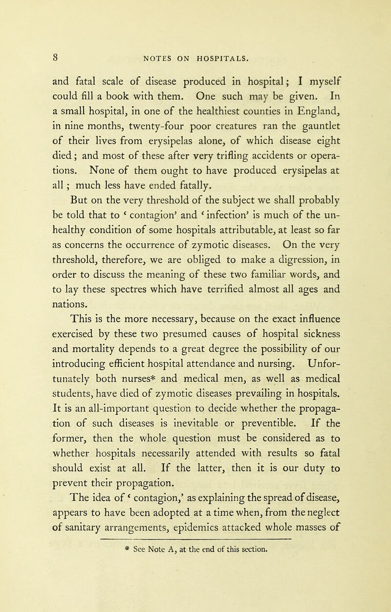 and fatal scale of disease produced in hospital; I myself could fill a book with them. One such may be given. In a small hospital, in one of the healthiest counties in England, in nine months, twenty-four poor creatures ran the gauntlet of their lives from erysipelas alone, of which disease eight died; and most of these after very trifling accidents or opera- tions. None of them ought to have produced erysipelas at all ; much less have ended fatally. But on the very threshold of the subject we shall probably be told that to ' contagion' and * infection' is much of the un- healthy condition of some hospitals attributable, at least so far as concerns the occurrence of zymotic diseases. On the very threshold, therefore, we are obliged to make a digression, in order to discuss the meaning of these two familiar words, and to lay these spectres which have terrified almost all ages and nations. This is the more necessary, because on the exact influence exercised by these two presumed causes of hospital sickness and mortality depends to a great degree the possibility of our introducing efficient hospital attendance and nursing. Unfor- tunately both nurses* and medical men, as well as medical students, have died of zymotic diseases prevailing in hospitals. It is an all-important question to decide whether the propaga- tion of such diseases is inevitable or preventible. If the former, then the whole question must be considered as to whether hospitals necessarily attended with results so fatal should exist at all. If the latter, then it is our duty to prevent their propagation. The idea of' contagion,' as explaining the spread of disease, appears to have been adopted at a time when, from the neglect of sanitary arrangements, epidemics attacked whole masses of * See Note A, at the end of this section.