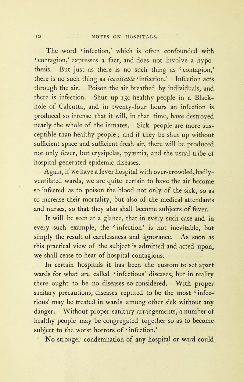 The word ' infection,' which is often confounded with * contagion/ expresses a fact, and does not involve a hypo- thesis. But just as there is no such thing as ' contagion,' there is no such thing as inevitable 'infection.' Infection acts through the air. Poison the air breathed by individuals, and there is infection. Shut up 150 healthy people in a Black- hole of Calcutta, and in twenty-four hours an infection is produced so intense that it will, in that time, have destroyed nearly the whole of the inmates. Sick people are more sus- ceptible than healthy people; and if they be shut up without sufficient space and sufficient fresh air, there will be produced not only fever, but erysipelas, pyaemia, and the usual tribe of hospital-generated epidemic diseases. Again, if we have a fever hospital with over-crowded, badly- ventilated wards, we are quite certain to have the air become so infected as to poison the blood not only of the sick, so as to increase their mortality, but also of the medical attendants and nurses, so that they also shall become subjects of fever. It will be seen at a glance, that in every such case and in every such example, the * infection' is not inevitable, but simply the result of carelessness and ignorance. As soon as this practical view of the subject is admitted and acted upon, we shall cease to hear of hospital contagions. In certain hospitals it has been the custom to set apart wards for what are called 'infectious' diseases, but in reality there ought to be no diseases so considered. With proper sanitary precautions, diseases reputed to be the most ' infec- tious' may be treated in wards among other sick without any danger. Without proper sanitary arrangements, a number of healthy people may be congregated together so as to become subject to the worst horrors of * infection.' No stronger condemnation of any hospital or ward could