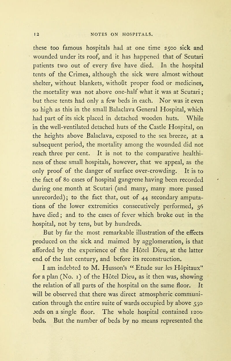 these too famous hospitals had at one time 2500 sick and wounded under its roof, and it has happened that of Scutari patients two out of every five have died. In the hospital tents of the Crimea^ although the sick were almost without shelter, without blankets, without proper food or medicines, the mortality was not above one-half what it was at Scutari; but these tents had only a few beds in each. Nor was it even so high as this in the small Balaclava General Hospital, which had part of its sick placed in detached wooden huts. While in the well-ventilated detached huts of the Castle Hospital, on the heights above Balaclava, exposed to the sea breeze, at a subsequent period, the mortality among the wounded did not reach three per cent. It is not to the comparative healthi- ness of these small hospitals, however, that we appeal, as the only proof of the danger of surface over-crowding. It is to the fact of 80 cases of hospital gangrene having been recorded during one month at Scutari (and many, many more passed unrecorded); to the fact that, out of 44 secondary amputa- tions of the lower extremities consecutively performed, 36 have died; and to the cases of fever which broke out in the hospital, not by tens, but by hundreds. But by far the most remarkable illustration of the effects produced on the sick and maimed by agglomeration, is that afforded by the experience of the Hotel Dieu, at the latter end of the last century, and before its reconstruction. I am indebted to M. Husson's  Etude sur les Hopitaux for a plan (No. i) of the Hotel Dieu, as it then was, showing the relation of all parts of the hospital on the same floor. It will be observed that there was direct atmospheric communi- cation through the entire suite of wards occupied by above 550 jeds on a single floor. The whole hospital contained 1200 beds. But the number of beds by no means represented the