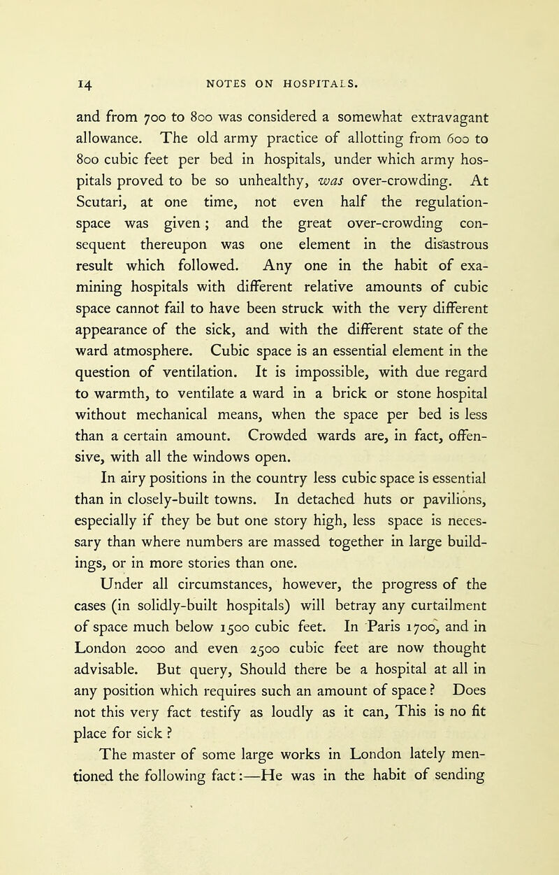 and from 700 to 800 was considered a somewhat extravagant allowance. The old army practice of allotting from 600 to 800 cubic feet per bed in hospitals, under which army hos- pitals proved to be so unhealthy, was over-crowding. At Scutari, at one time, not even half the regulation- space was given; and the great over-crowding con- sequent thereupon was one element in the disastrous result which followed. Any one in the habit of exa- mining hospitals with different relative amounts of cubic space cannot fail to have been struck with the very different appearance of the sick, and with the different state of the ward atmosphere. Cubic space is an essential element in the question of ventilation. It is impossible, with due regard to warmth, to ventilate a ward in a brick or stone hospital without mechanical means, when the space per bed is less than a certain amount. Crowded wards are, in fact, offen- sive, with all the windows open. In airy positions in the country less cubic space is essential than in closely-built towns. In detached huts or pavilions, especially if they be but one story high, less space is neces- sary than where numbers are massed together in large build- ings, or in more stories than one. Under all circumstances, however, the progress of the cases (in solidly-built hospitals) will betray any curtailment of space much below 1500 cubic feet. In Paris 1700, and in London 2000 and even 2500 cubic feet are now thought advisable. But query. Should there be a hospital at all in any position which requires such an amount of space ? Does not this very fact testify as loudly as it can. This is no fit place for sick ? The master of some large works in London lately men- tioned the following fact:—He was in the habit of sending