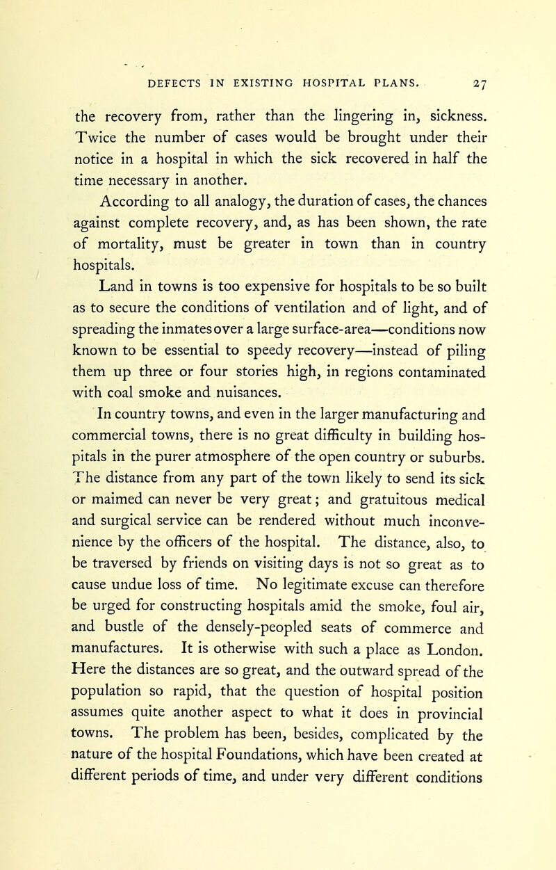 the recovery from, rather than the lingering in, sickness. Twice the number of cases would be brought under their notice in a hospital in which the sick recovered in half the time necessary in another. According to all analogy, the duration of cases, the chances against complete recovery, and, as has been shown, the rate of mortality, must be greater in town than in country hospitals. Land in towns is too expensive for hospitals to be so built as to secure the conditions of ventilation and of light, and of spreading the inmates over a large surface-area—conditions now known to be essential to speedy recovery—instead of piling them up three or four stories high, in regions contaminated with coal smoke and nuisances. In country towns, and even in the larger manufacturing and commercial towns, there is no great difficulty in building hos- pitals in the purer atmosphere of the open country or suburbs. The distance from any part of the town likely to send its sick or maimed can never be very great; and gratuitous medical and surgical service can be rendered without much inconve- nience by the officers of the hospital. The distance, also, to be traversed by friends on visiting days is not so great as to cause undue loss of time. No legitimate excuse can therefore be urged for constructing hospitals amid the smoke, foul air, and bustle of the densely-peopled seats of commerce and manufactures. It is otherwise with such a place as London, Here the distances are so great, and the outward spread of the population so rapid, that the question of hospital position assumes quite another aspect to what it does in provincial towns. The problem has been, besides, complicated by the nature of the hospital Foundations, which have been created at different periods of time, and under very different conditions