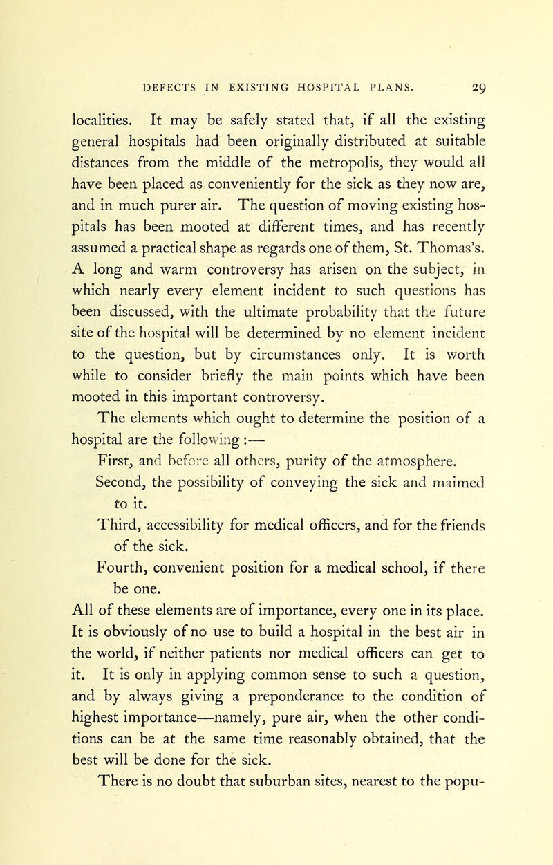 localities. It may be safely stated that, if all the existing general hospitals had been originally distributed at suitable distances from the middle of the metropolis, they would all have been placed as conveniently for the sick as they now are, and in much purer air. The question of moving existing hos- pitals has been mooted at different times, and has recently assumed a practical shape as regards one of them, St. Thomas's. A long and warm controversy has arisen on the subject, in which nearly every element incident to such questions has been discussed, with the ultimate probability that the future site of the hospital will be determined by no element incident to the question, but by circumstances only. It is worth while to consider briefly the main points which have been mooted in this important controversy. The elements which ought to determine the position of a hospital are the following :— First, and before all others, purity of the atmosphere. Second, the possibility of conveying the sick and maimed to it. Third, accessibility for medical officers, and for the friends of the sick. Fourth, convenient position for a medical school, if there be one. All of these elements are of importance, every one in its place. It is obviously of no use to build a hospital in the best air in the world, if neither patients nor medical officers can get to it. It is only in applying common sense to such a question, and by always giving a preponderance to the condition of highest importance—namely, pure air, when the other condi- tions can be at the same time reasonably obtained, that the best will be done for the sick. There is no doubt that suburban sites, nearest to the popu-