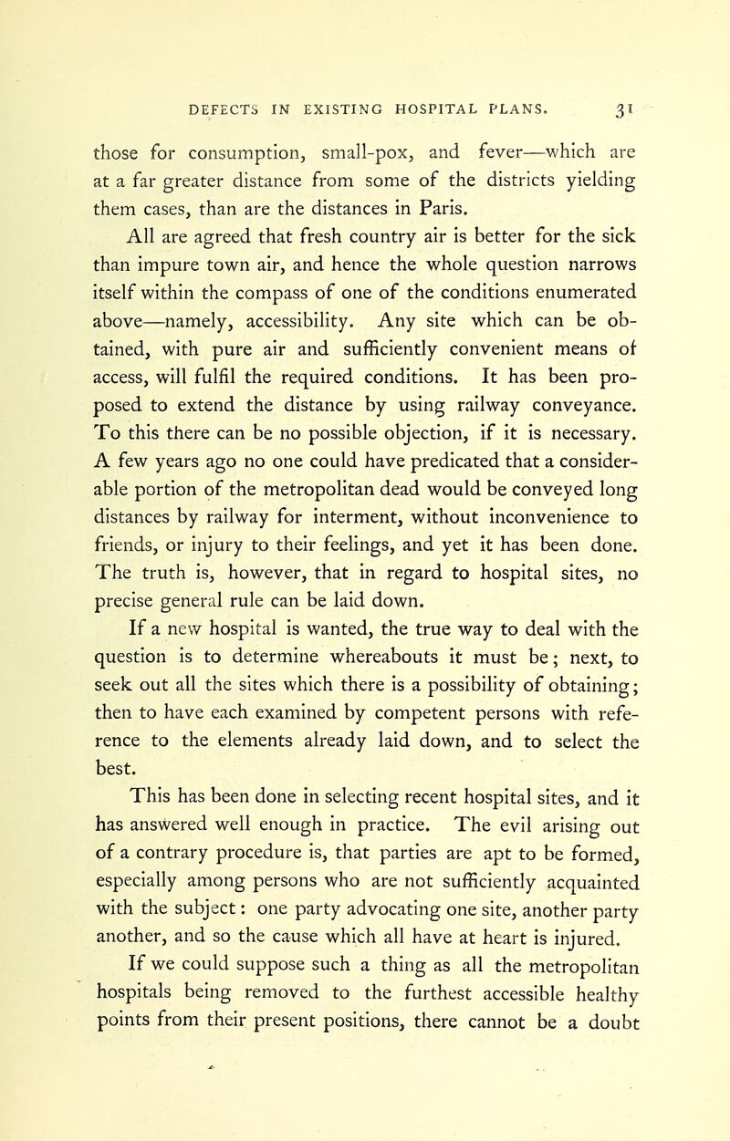 those for consumption, small-pox, and fever—which are at a far greater distance from some of the districts yielding them cases, than are the distances in Paris. All are agreed that fresh country air is better for the sick than impure town air, and hence the whole question narrows itself within the compass of one of the conditions enumerated above—namely, accessibihty. Any site which can be ob- tained, with pure air and sufficiently convenient means of access, will fulfil the required conditions. It has been pro- posed to extend the distance by using railway conveyance. To this there can be no possible objection, if it is necessary. A few years ago no one could have predicated that a consider- able portion of the metropolitan dead would be conveyed long distances by railway for interment, without inconvenience to friends, or injury to their feelings, and yet it has been done. The truth is, however, that in regard to hospital sites, no precise general rule can be laid down. If a new hospital is wanted, the true way to deal with the question is to determine whereabouts it must be; next, to seek out all the sites which there is a possibility of obtaining; then to have each examined by competent persons with refe- rence to the elements already laid down, and to select the best. This has been done in selecting recent hospital sites, and it has answered well enough in practice. The evil arising out of a contrary procedure is, that parties are apt to be formed, especially among persons who are not sufficiently acquainted with the subject: one party advocating one site, another party another, and so the cause which all have at heart is injured. If we could suppose such a thing as all the metropolitan hospitals being removed to the furthest accessible healthy points from their present positions, there cannot be a doubt