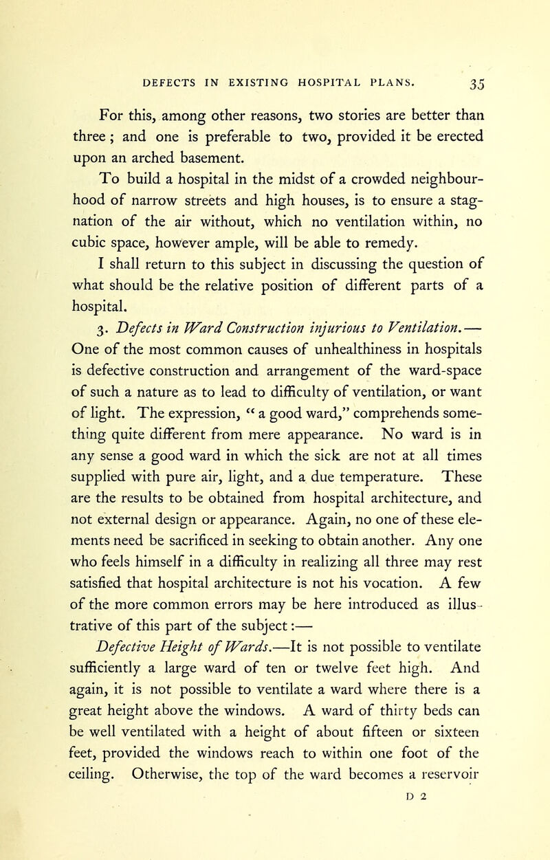 For this, among other reasons, two stories are better than three; and one is preferable to two, provided it be erected upon an arched basement. To build a hospital in the midst of a crowded neighbour- hood of narrow streets and high houses, is to ensure a stag- nation of the air without, which no ventilation within, no cubic space, however ample, will be able to remedy. I shall return to this subject in discussing the question of what should be the relative position of different parts of a hospital. 3. Defects in Ward Construction injurious to Ventilation.— One of the most common causes of unhealthiness in hospitals is defective construction and arrangement of the ward-space of such a nature as to lead to difficulty of ventilation, or want of light. The expression,  a good ward, comprehends some- thing quite different from mere appearance. No ward is in any sense a good ward in which the sick are not at all times supplied with pure air, light, and a due temperature. These are the results to be obtained from hospital architecture, and not external design or appearance. Again, no one of these ele- ments need be sacrificed in seeking to obtain another. Any one who feels himself in a difficulty in realizing all three may rest satisfied that hospital architecture is not his vocation. A few of the more common errors may be here introduced as illus ■ trative of this part of the subject:— Defective Height of Wards.—It is not possible to ventilate sufficiently a large ward of ten or twelve feet high. And again, it is not possible to ventilate a ward where there is a great height above the windows. A ward of thirty beds can be well ventilated with a height of about fifteen or sixteen feet, provided the windows reach to within one foot of the ceiling. Otherwise, the top of the ward becomes a reservoir D 2