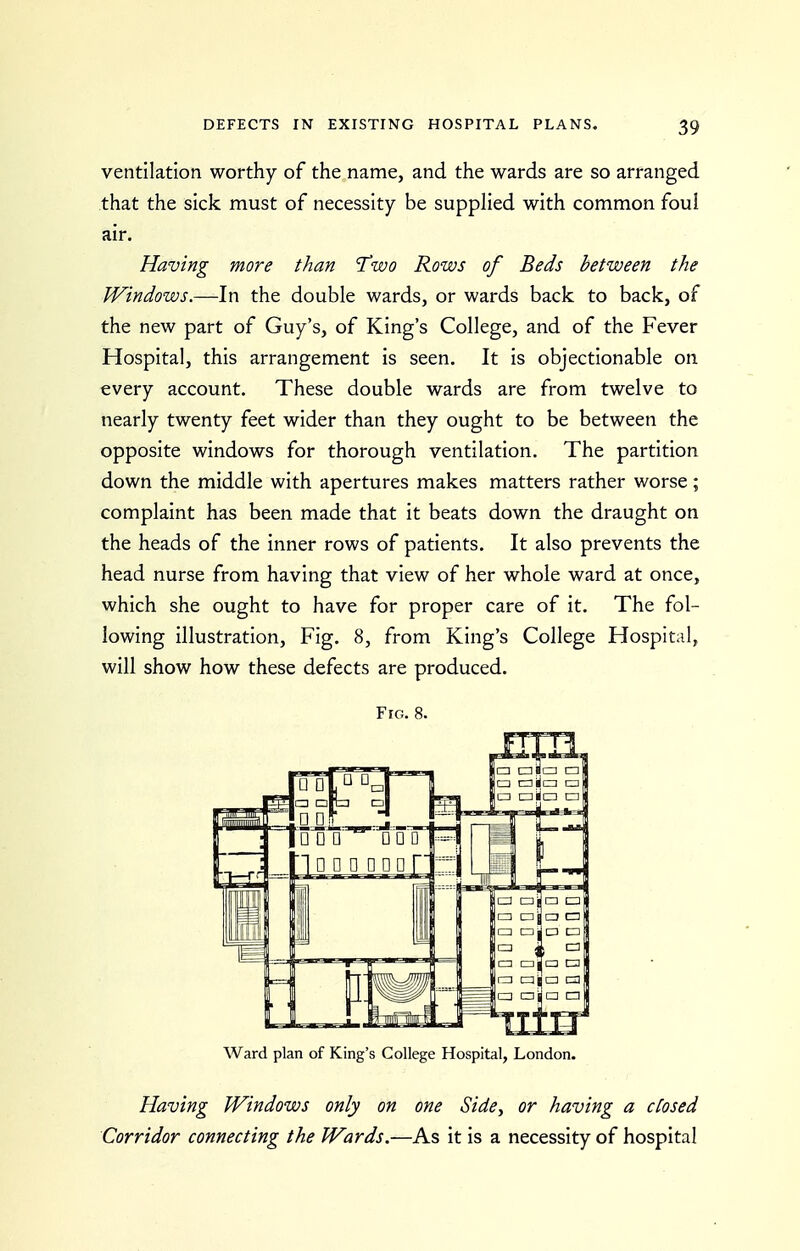 ventilation worthy of the name, and the wards are so arranged that the sick must of necessity be suppHed with common foul air. Having more than T'wo Rows of Beds between the Windows.—In the double wards, or wards back to back, of the new part of Guy's, of King's College, and of the Fever Hospital, this arrangement is seen. It is objectionable on every account. These double wards are from twelve to nearly twenty feet wider than they ought to be between the opposite windows for thorough ventilation. The partition down the middle with apertures makes matters rather worse; complaint has been made that it beats down the draught on the heads of the inner rows of patients. It also prevents the head nurse from having that view of her whole ward at once, which she ought to have for proper care of it. The fol- lowing illustration, Fig. 8, from King's College Hospital, will show how these defects are produced. Fig. 8. Ward plan of King's College Hospital, London- Having Windows only on one Side, or having a ctosed Corridor connecting the Wards.—As it is a necessity of hospital