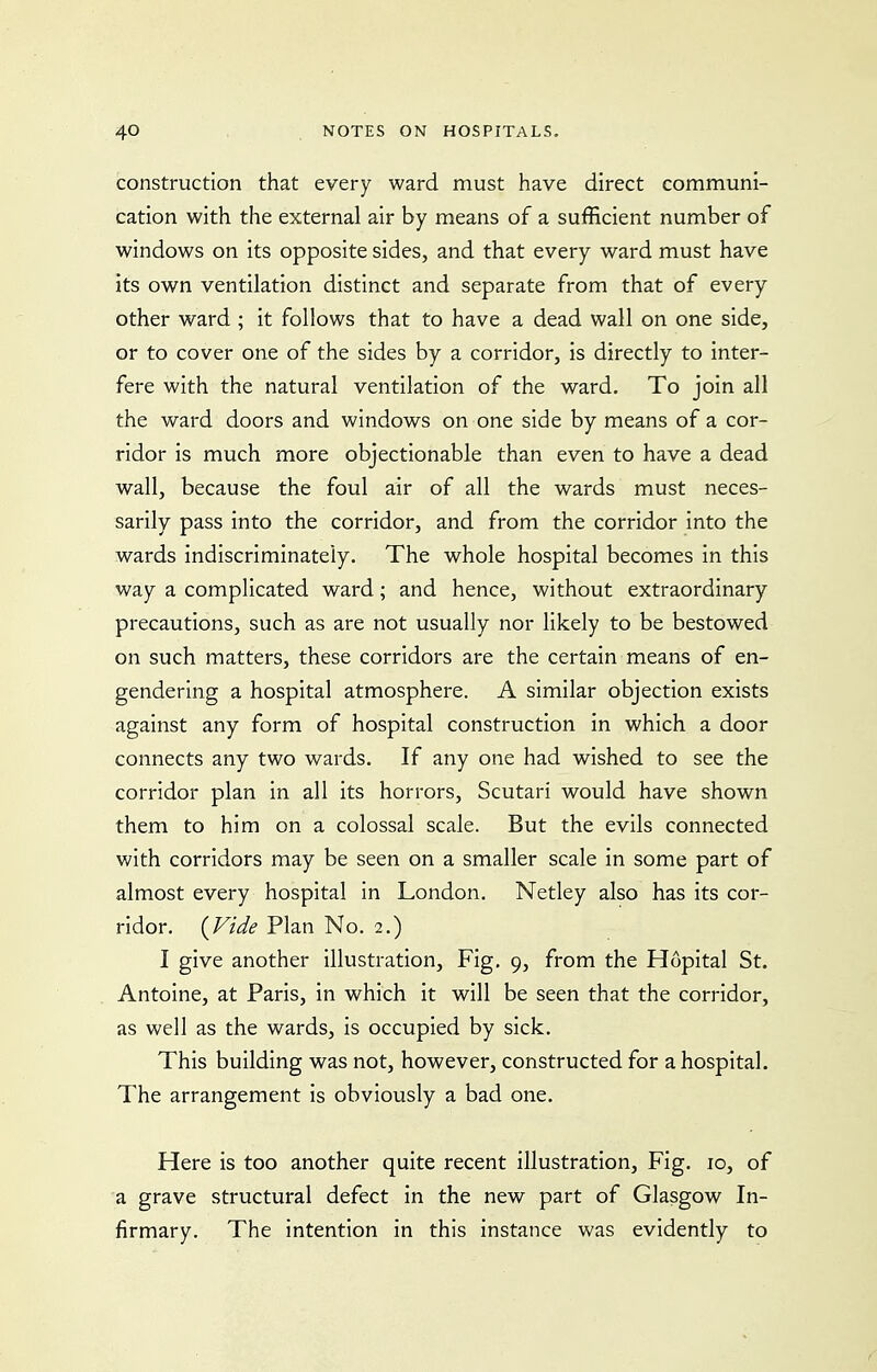 construction that every ward must have direct communi- cation with the external air by means of a sufficient number of windows on its opposite sides, and that every ward must have its own ventilation distinct and separate from that of every other ward ; it follows that to have a dead wall on one side, or to cover one of the sides by a corridor, is directly to inter- fere with the natural ventilation of the ward. To join all the ward doors and windows on one side by means of a cor- ridor is much more objectionable than even to have a dead wall, because the foul air of all the wards must neces- sarily pass into the corridor, and from the corridor into the wards indiscriminately. The whole hospital becomes in this way a complicated ward; and hence, without extraordinary precautions, such as are not usually nor likely to be bestowed on such matters, these corridors are the certain means of en- gendering a hospital atmosphere. A similar objection exists against any form of hospital construction in which a door connects any two wards. If any one had wished to see the corridor plan in all its horrors, Scutari would have shown them to him on a colossal scale. But the evils connected with corridors may be seen on a smaller scale in some part of almost every hospital in London. Netley also has its cor- ridor. {Vide Plan No. 2.) I give another illustration. Fig. 9, from the Hopital St. Antoine, at Paris, in which it will be seen that the corridor, as well as the wards, is occupied by sick. This building was not, however, constructed for a hospital. The arrangement is obviously a bad one. Here is too another quite recent illustration, Fig. 10, of a grave structural defect in the new part of Glasgow In- firmary. The intention in this instance was evidently to