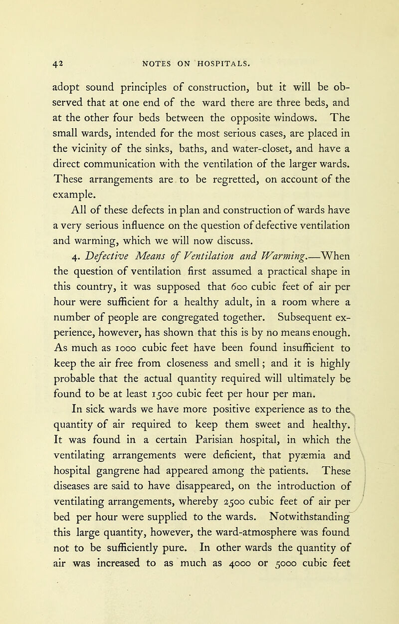 adopt sound principles of construction, but it will be ob- served that at one end of the ward there are three beds, and at the other four beds between the opposite windows. The small wards, intended for the most serious cases, are placed in the vicinity of the sinks, baths, and water-closet, and have a direct communication with the ventilation of the larger wards. These arrangements are to be regretted, on account of the example. All of these defects in plan and construction of wards have a very serious influence on the question of defective ventilation and warming, which we will now discuss. 4. Defective Means of Ventilation and Warming.—When the question of ventilation first assumed a practical shape in this country, it was supposed that 600 cubic feet of air per hour were sufficient for a healthy adult, in a room where a number of people are congregated together. Subsequent ex- perience, however, has shown that this is by no means enough. As much as 1000 cubic feet have been found insufficient to keep the air free from closeness and smell; and it is highly probable that the actual quantity required v/ill ultimately be found to be at least 1500 cubic feet per hour per man. In sick wards we have more positive experience as to the quantity of air required to keep them sweet and healthy. It was found in a certain Parisian hospital, in which the ventilating arrangements were deficient, that pyaemia and hospital gangrene had appeared among the patients. These diseases are said to have disappeared, on the introduction of ventilating arrangements, whereby 2500 cubic feet of air per bed per hour were supplied to the wards. Notwithstanding this large quantity, however, the ward-atmosphere was found not to be sufficiently pure. In other wards the quantity of air was increased to as much as 4000 or 5000 cubic feet