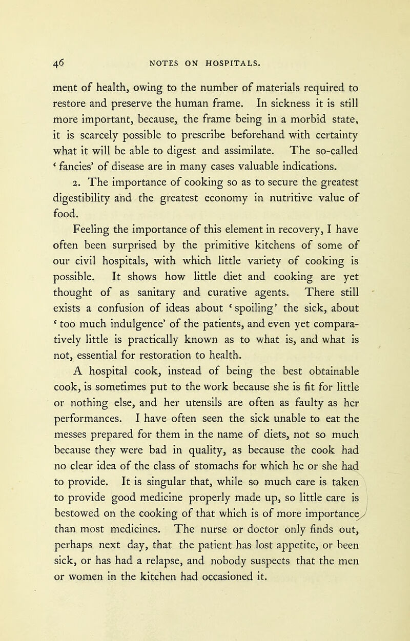 ment of health, owing to the number of materials required to restore and preserve the human frame. In sickness it is still more important, because, the frame being in a morbid state, it is scarcely possible to prescribe beforehand with certainty what it will be able to digest and assimilate. The so-called * fancies' of disease are in many cases valuable indications. 2. The importance of cooking so as to secure the greatest digestibility and the greatest economy in nutritive value of food. Feeling the importance of this element in recovery, I have often been surprised by the primitive kitchens of some of our civil hospitals, with which little variety of cooking is possible. It shows how little diet and cooking are yet thought of as sanitary and curative agents. There still exists a confusion of ideas about * spoiling' the sick, about ' too much indulgence' of the patients, and even yet compara- tively little is practically known as to what is, and what is not, essential for restoration to health. A hospital cook, instead of being the best obtainable cook, is sometimes put to the work because she is fit for little or nothing else, and her utensils are often as faulty as her performances. I have often seen the sick unable to eat the messes prepared for them in the name of diets, not so much because they were bad in quality, as because the cook had no clear idea of the class of stomachs for which he or she had to provide. It is singular that, while so much care is taken to provide good medicine properly made up, so little care is bestowed on the cooking of that which is of more importance, than most medicines. The nurse or doctor only finds out, perhaps next day, that the patient has lost appetite, or been sick, or has had a relapse, and nobody suspects that the men or women in the kitchen had occasioned it.