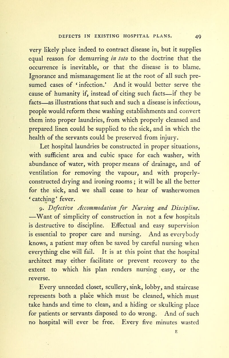 very likely place indeed to contract disease in, but it supplies equal reason for demurring in toto to the doctrine that the occurrence is inevitable, or that the disease is to blame. Ignorance and mismanagement lie at the root of all such pre- sumed cases of ' infection.' And it would better serve the cause of humanity if, instead of citing such facts—if they be facts—as illustrations that such and such a disease is infectious, people would reform these washing establishments and convert them into proper laundries, from which properly cleansed and prepared linen could be supplied to the sick, and in which the health of the servants could be preserved from injury. Let hospital laundries be constructed in proper situations, with sufficient area and cubic space for each washer, with abundance of water, with proper means of drainage, and of ventilation for removing the vapour, and with properly- constructed drying and ironing rooms ; it will be all the better for the sick, and we shall cease to hear of washerwomen * catching' fever. 9. Defective Accommodation for Nursing and Discipline. —Want of simplicity of construction in not a few hospitals is destructive to discipline. Effectual and easy supervision is essential to proper care and nursing. And as everybody knows, a patient may often be saved by careful nursing when everything else will fail. It is at this point that the hospital architect may either facilitate or prevent recovery to the extent to which his plan renders nursing easy, or the reverse. Every unneeded closet, scullery, sink, lobby, and staircase represents both a place which must be cleaned, which must take hands and time to clean, and a hiding or skulking place for patients or servants disposed to do wrong. And of such no hospital will ever be free. Every five minutes wasted E