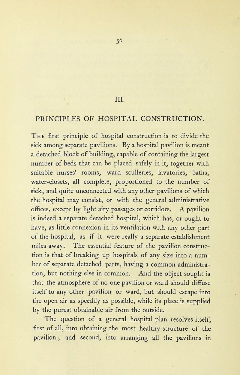 III. PRINCIPLES OF HOSPITAL CONSTRUCTION. The first principle of hospital construction is to divide the sick among separate pavilions. By a hospital pavilion is meant a detached block of building, capable of containing the largest number of beds that can be placed safely in it, together with suitable nurses' rooms, ward sculleries, lavatories, baths, water-closets, all complete, proportioned to the number of sick, and quite unconnected with any other pavilions of which the hospital may consist, or with the general administrative offices, except by light airy passages or corridors. A pavilion is indeed a separate detached hospital, which has, or ought to have, as little connexion in its ventilation with any other part of the hospital, as if it were really a separate establishment miles away. The essential feature of the pavilion construc- tion is that of breaking up hospitals of any size into a num- ber of separate detached parts, having a common administra- tion, but nothing else in common. And the object sought is that the atmosphere of no one pavilion or ward should diffuse itself to any other pavilion or ward, but should escape into the open air as speedily as possible, while its place is supplied by the purest obtainable air from the outside. The question of a general hospital plan resolves itself, first of all, into obtaining the most healthy structure of the pavilion; and second, into arranging all the pavilions in