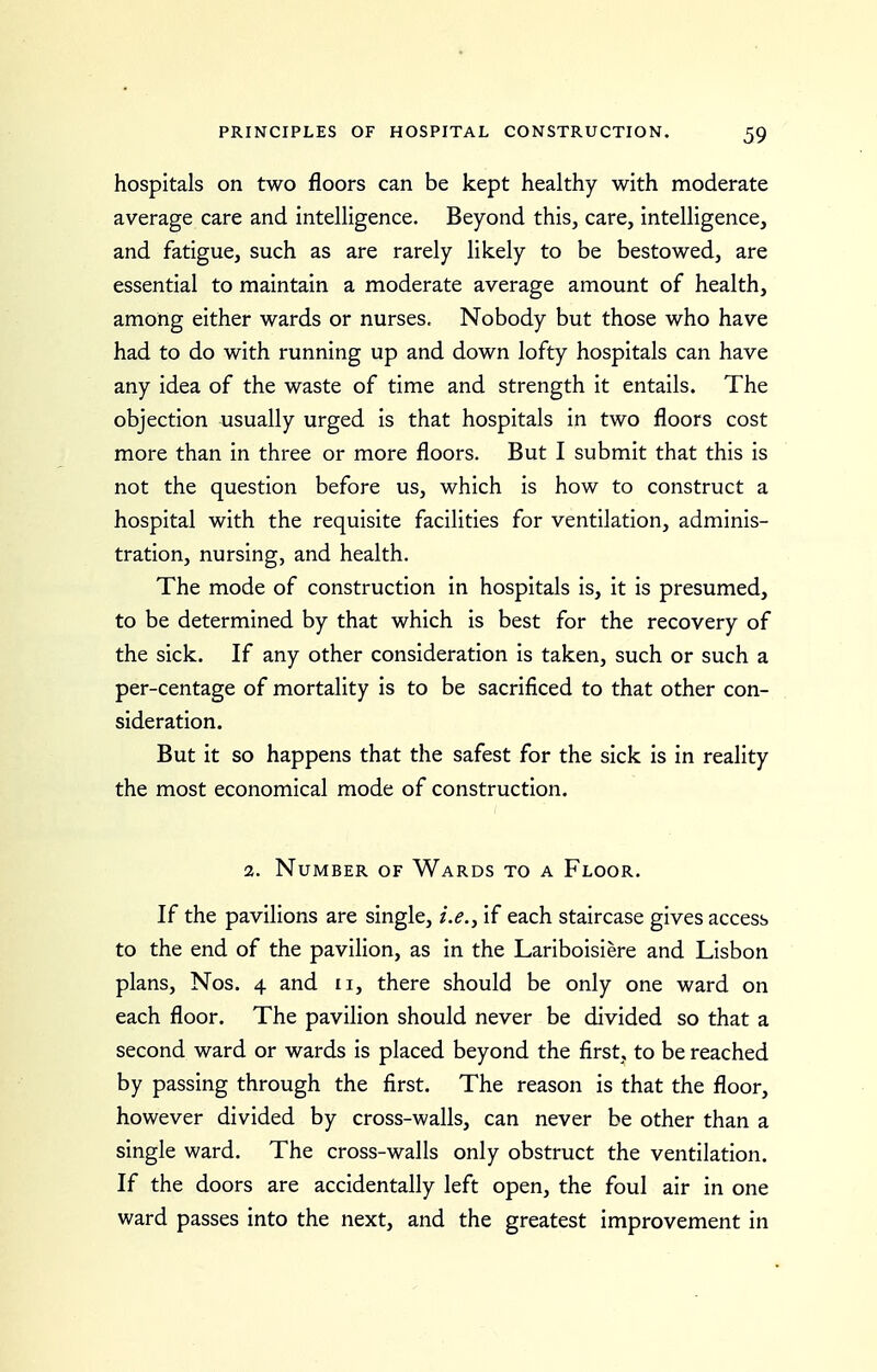 hospitals on two floors can be kept healthy with moderate average care and intelligence. Beyond this, care, intelligence, and fatigue, such as are rarely likely to be bestowed, are essential to maintain a moderate average amount of health, among either wards or nurses. Nobody but those who have had to do with running up and down lofty hospitals can have any idea of the waste of time and strength it entails. The objection usually urged is that hospitals in two floors cost more than in three or more floors. But I submit that this is not the question before us, which is how to construct a hospital with the requisite facilities for ventilation, adminis- tration, nursing, and health. The mode of construction in hospitals is, it is presumed, to be determined by that which is best for the recovery of the sick. If any other consideration is taken, such or such a per-centage of mortality is to be sacrificed to that other con- sideration. But it so happens that the safest for the sick is in reality the most economical mode of construction. 2. Number of Wards to a Floor. If the pavilions are single, i.e., if each staircase gives access to the end of the pavilion, as in the Lariboisiere and Lisbon plans, Nos. 4 and ti, there should be only one ward on each floor. The pavilion should never be divided so that a second ward or wards is placed beyond the first, to be reached by passing through the first. The reason is that the floor, however divided by cross-walls, can never be other than a single ward. The cross-walls only obstruct the ventilation. If the doors are accidentally left open, the foul air in one ward passes into the next, and the greatest improvement in