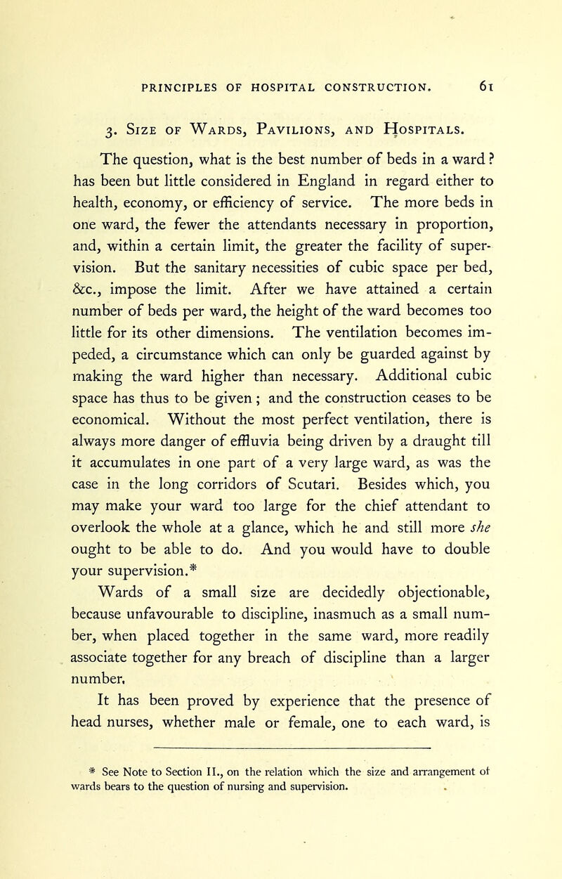 3. Size of Wards, Pavilions, and Hospitals. The question, what is the best number of beds in a ward ? has been but little considered in England in regard either to health, economy, or efficiency of service. The more beds in one ward, the fewer the attendants necessary in proportion, and, within a certain limit, the greater the facility of super- vision. But the sanitary necessities of cubic space per bed, &c., impose the limit. After we have attained a certain number of beds per ward, the height of the ward becomes too little for its other dimensions. The ventilation becomes im- peded, a circumstance which can only be guarded against by making the ward higher than necessary. Additional cubic space has thus to be given; and the construction ceases to be economical. Without the most perfect ventilation, there is always more danger of effluvia being driven by a draught till it accumulates in one part of a very large ward, as was the case in the long corridors of Scutari. Besides which, you may make your ward too large for the chief attendant to overlook the whole at a glance, which he and still more she ought to be able to do. And you would have to double your supervision.* Wards of a small size are decidedly objectionable, because unfavourable to discipline, inasmuch as a small num- ber, when placed together in the same ward, more readily associate together for any breach of discipline than a larger number, It has been proved by experience that the presence of head nurses, whether male or female, one to each ward, Is * See Note to Section II., on the relation which the size and arrangement ot wards bears to the question of nursing and supervision.
