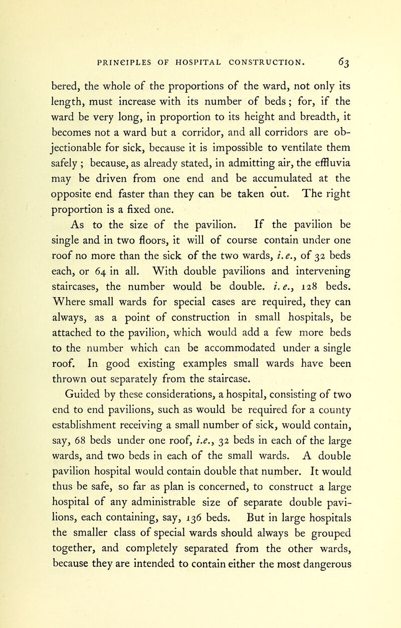 bered, the whole of the proportions of the ward, not only its length, must increase with its number of beds; for, if the ward be very long, in proportion to its height and breadth, it becomes not a ward but a corridor, and all corridors are ob- jectionable for sick, because it is impossible to ventilate them safely ; because, as already stated, in admitting air, the effluvia may be driven from one end and be accumulated at the opposite end faster than they can be taken out. The right proportion is a fixed one. As to the size of the pavilion. If the pavilion be single and in two floors, it will of course contain under one roof no more than the sick of the two wards, i.e., of 32 beds each, or 64 in all. With double pavilions and intervening staircases, the number would be double, i.e., 128 beds. Where small wards for special cases are required, they can always, as a point of construction in small hospitals, be attached to the pavilion, which would add a few more beds to the number which can be accommodated under a single roof. In good existing examples small wards have been thrown out separately from the staircase. Guided by these considerations, a hospital, consisting of two end to end pavilions, such as would be required for a county establishment receiving a small number of sick, would contain, say, 68 beds under one roof, i.e., 32 beds in each of the large wards, and two beds in each of the small wards. A double pavilion hospital would contain double that number. It would thus be safe, so far as plan is concerned, to construct a large hospital of any administrable size of separate double pavi- lions, each containing, say, 136 beds. But in large hospitals the smaller class of special wards should always be grouped together, and completely separated from the other wards, because they are intended to contain either the most dangerous