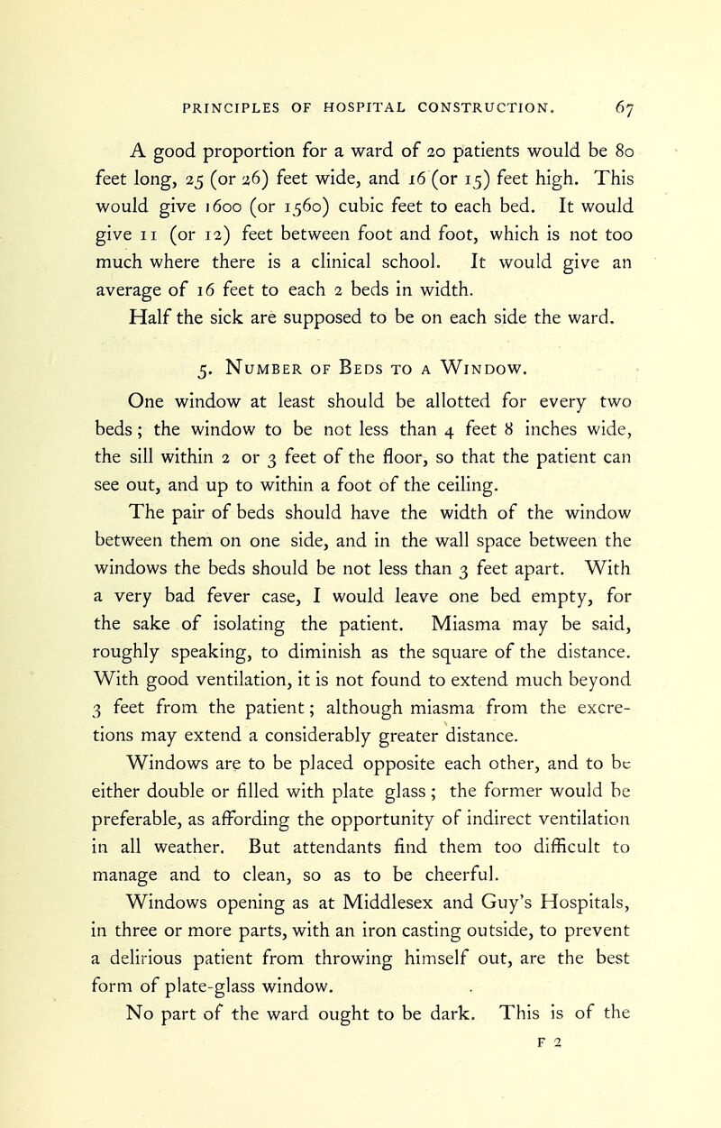 A good proportion for a ward of 20 patients would be 80 feet long, 25 (or 26) feet wide, and 16 (or 15) feet high. This would give 1600 (or 1560) cubic feet to each bed. It would give II (or 12) feet between foot and foot, which is not too much where there is a clinical school. It would give an average of 16 feet to each 2 beds in width. Half the sick are supposed to be on each side the ward. 5. Number of Beds to a Window. One window at least should be allotted for every two beds ; the window to be not less than 4 feet 8 inches wide, the sill within 2 or 3 feet of the floor, so that the patient can see out, and up to within a foot of the ceiling. The pair of beds should have the width of the window between them on one side, and in the wall space between the windows the beds should be not less than 3 feet apart. With a very bad fever case, I would leave one bed empty, for the sake of isolating the patient. Miasma may be said, roughly speaking, to diminish as the square of the distance. With good ventilation, it is not found to extend much beyond 3 feet from the patient; although miasma from the excre- tions may extend a considerably greater distance. Windows are to be placed opposite each other, and to be either double or filled with plate glass ; the former would be preferable, as affording the opportunity of indirect ventilation in all weather. But attendants find them too difficult to manage and to clean, so as to be cheerful. Windows opening as at Middlesex and Guy's Hospitals, in three or more parts, with an iron casting outside, to prevent a delirious patient from throwing himself out, are the best form of plate-glass window. No part of the ward ought to be dark. This is of the F 2