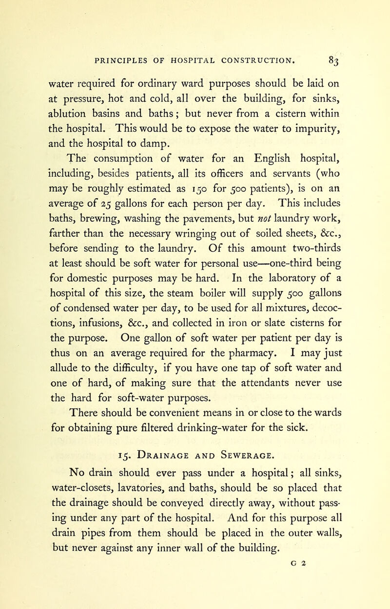 water required for ordinary ward purposes should be laid on at pressure, hot and cold, all over the building, for sinks, ablution basins and baths; but never from a cistern within the hospital. This would be to expose the water to impurity, and the hospital to damp. The consumption of water for an English hospital, including, besides patients, all its officers and servants (who may be roughly estimated as 150 for 500 patients), is on an average of 35 gallons for each person per day. This includes baths, brewing, washing the pavements, but not laundry work, farther than the necessary wringing out of soiled sheets, &C.5 before sending to the laundry. Of this amount two-thirds at least should be soft water for personal use—one-third being for domestic purposes may be hard. In the laboratory of a hospital of this size, the steam boiler will supply 500 gallons of condensed water per day, to be used for all mixtures, decoc- tions, infusions, &c., and collected in iron or slate cisterns for the purpose. One gallon of soft water per patient per day is thus on an average required for the pharmacy. I may just allude to the difficulty, if you have one tap of soft water and one of hard, of making sure that the attendants never use the hard for soft-water purposes. There should be convenient means in or close to the wards for obtaining pure filtered drinking-water for the sick. 15. Drainage and Sewerage. No drain should ever pass under a hospital; all sinks, water-closets, lavatories, and baths, should be so placed that the drainage should be conveyed directly away, without pass- ing under any part of the hospital. And for this purpose all drain pipes from them should be placed in the outer walls, but never against any inner wall of the building. G %