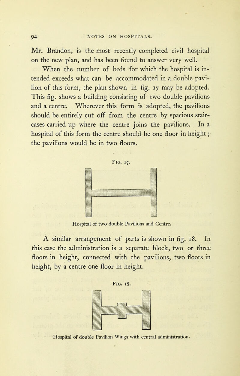 Mr. Brandon, is the most recently completed civil hospital on the new plan, and has been found to answer very well. When the number of beds for which the hospital is in- tended exceeds what can be accommodated in a double pavi- lion of this form, the plan shown in fig, 17 may be adopted. This fig. shows a building consisting of two double pavilions and a centre. Wherever this form is adopted, the pavilions should be entirely cut off from the centre by spacious stair- cases carried up where the centre joins the pavilions. In a hospital of this form the centre should be one floor in height; the pavilions would be in two floors. Fig. 17. i Hospital of two double Pavilions and Centre. A similar arrangement of parts is shown in fig. 18. In this case the administration is a separate block, two or three floors in height, connected with the pavilions, two floors in height, by a centre one floor in height. Fig. 18. Hospital of double Pavilion Wings with central administration.