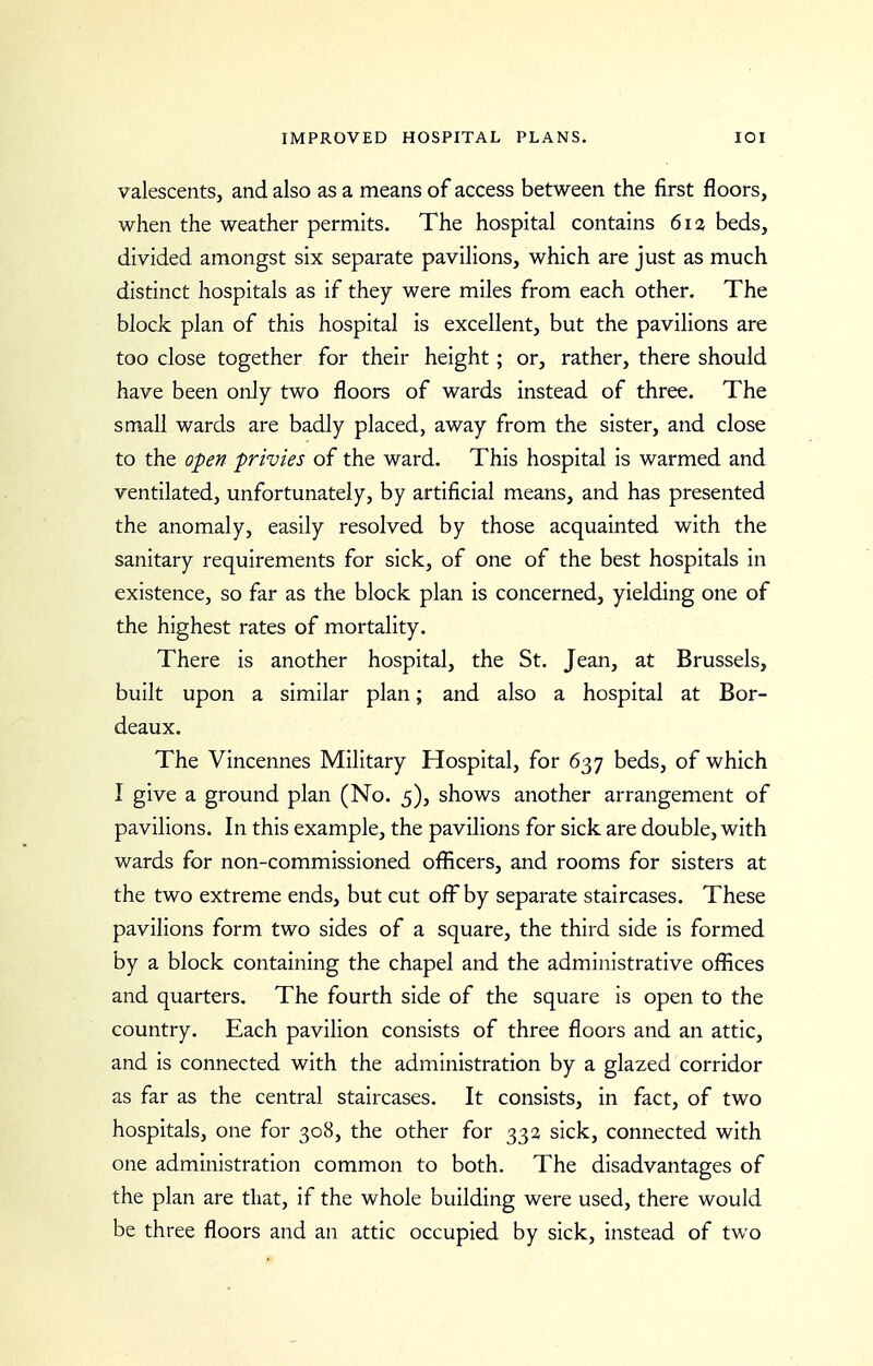 valescentSj and also as a means of access between the first floors, when the weather permits. The hospital contains 6i3 beds, divided amongst six separate pavilions, which are just as much distinct hospitals as if they were miles from each other. The block plan of this hospital is excellent, but the pavilions are too close together for their height; or, rather, there should have been only two floors of wards instead of three. The small wards are badly placed, away from the sister, and close to the open privies of the ward. This hospital is warmed and ventilated, unfortunately, by artificial means, and has presented the anomaly, easily resolved by those acquainted with the sanitary requirements for sick, of one of the best hospitals in existence, so far as the block plan is concerned, yielding one of the highest rates of mortality. There is another hospital, the St. Jean, at Brussels, built upon a similar plan; and also a hospital at Bor- deaux. The Vincennes Military Hospital, for 637 beds, of which I give a ground plan (No. 5), shows another arrangement of pavilions. In this example, the pavilions for sick are double, with wards for non-commissioned oflicers, and rooms for sisters at the two extreme ends, but cut ofi^ by separate staircases. These pavilions form two sides of a square, the third side is formed by a block containing the chapel and the administrative offices and quarters. The fourth side of the square is open to the country. Each pavilion consists of three floors and an attic, and is connected with the administration by a glazed corridor as far as the central staircases. It consists, in fact, of two hospitals, one for 308, the other for 332 sick, connected with one administration common to both. The disadvantages of the plan are that, if the whole building were used, there would be three floors and an attic occupied by sick, instead of two