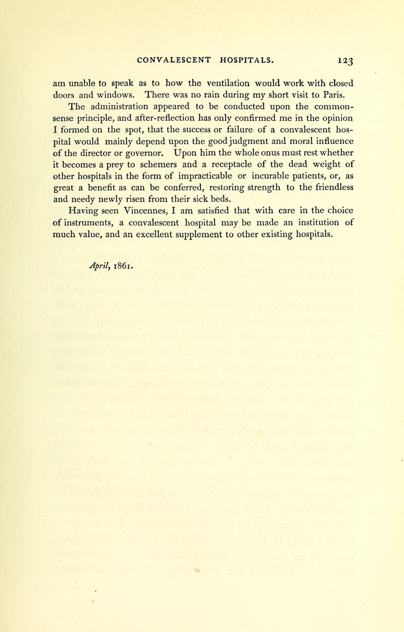 am unable to speak as to how the ventilation would work with closed doors and windows. There was no rain during my short visit to Paris. The administration appeared to be conducted upon the common- sense principle, and after-reflection has only confirmed me in the opinion I formed on the spot, that the success or failure of a convalescent hos- pital would mainly depend upon the good judgment and moral influence of the director or governor. Upon him the whole onus must rest whether it becomes a prey to schemers and a receptacle of the dead weight of other hospitals in the form of impracticable or incurable patients, or, as great a benefit as can be conferred, restoring strength to the friendless and needy newly risen from their sick beds. Having seen Vincennes, I am satisfied that with care in the choice of instruments, a convalescent hospital may be made an institution of much value, and an excellent supplement to other existing hospitals. April, 1861. I