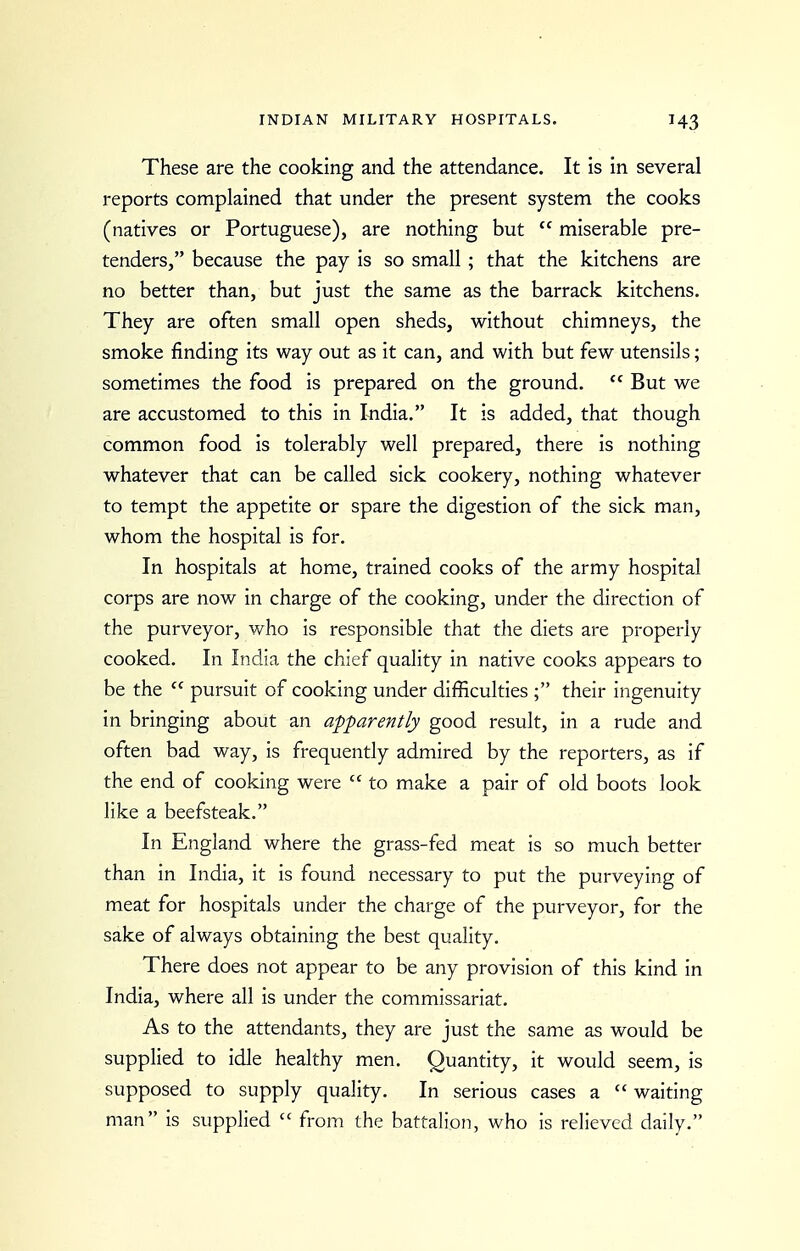 These are the cooking and the attendance. It is in several reports complained that under the present system the cooks (natives or Portuguese), are nothing but  miserable pre- tenders, because the pay is so small; that the kitchens are no better than, but just the same as the barrack kitchens. They are often small open sheds, without chimneys, the smoke finding its way out as it can, and with but few utensils; sometimes the food is prepared on the ground.  But we are accustomed to this in India. It is added, that though common food is tolerably well prepared, there is nothing whatever that can be called sick cookery, nothing whatever to tempt the appetite or spare the digestion of the sick man, whom the hospital is for. In hospitals at home, trained cooks of the army hospital corps are now in charge of the cooking, under the direction of the purveyor, who is responsible that the diets are properly cooked. In India the chief quality in native cooks appears to be the  pursuit of cooking under difficulties ; their ingenuity in bringing about an apparently good result, in a rude and often bad way, is frequently admired by the reporters, as if the end of cooking were  to make a pair of old boots look like a beefsteak. In England where the grass-fed meat is so much better than in India, it is found necessary to put the purveying of meat for hospitals under the charge of the purveyor, for the sake of always obtaining the best quality. There does not appear to be any provision of this kind in India, where all is under the commissariat. As to the attendants, they are just the same as would be supplied to idle healthy men. Quantity, it would seem, is supposed to supply quality. In serious cases a  waiting man is supplied  from the battalion, who is relieved daily.