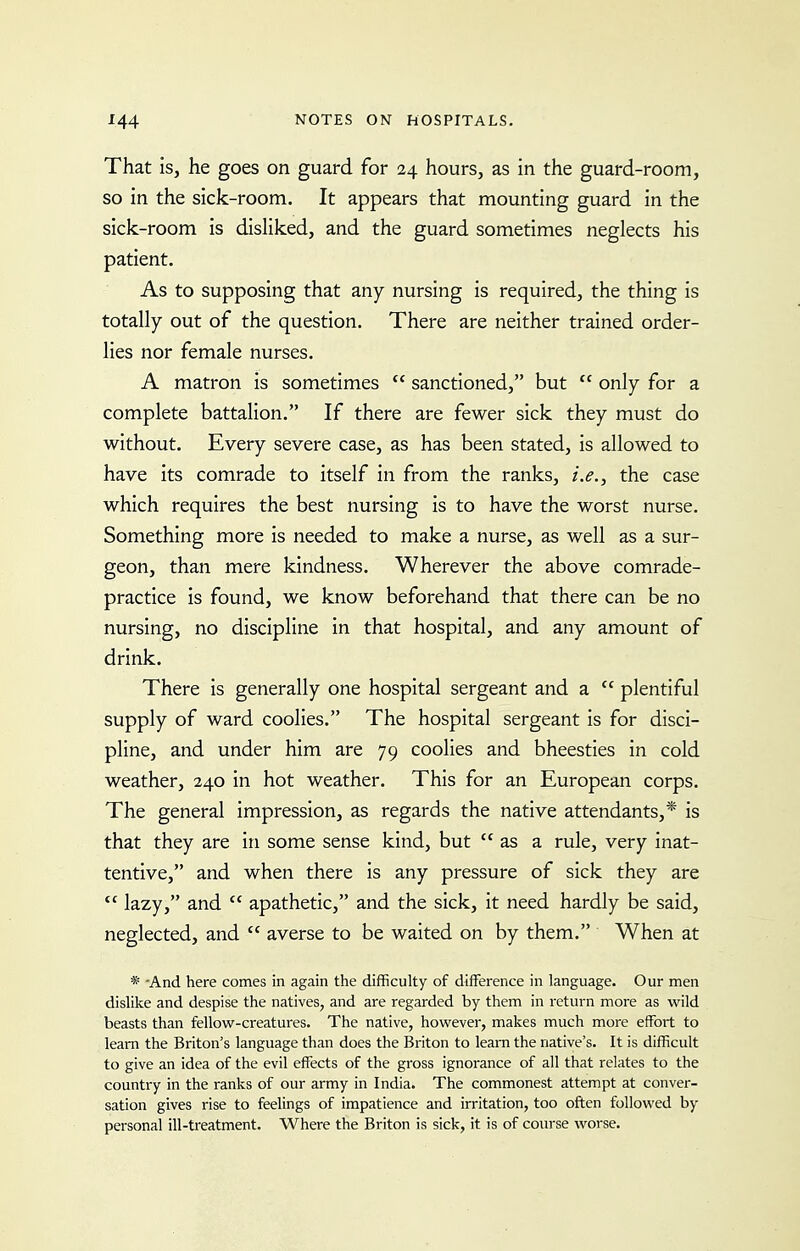 That is, he goes on guard for 24 hours, as in the guard-room, so in the sick-room. It appears that mounting guard in the sick-room is disliked, and the guard sometimes neglects his patient. As to supposing that any nursing is required, the thing is totally out of the question. There are neither trained order- lies nor female nurses. A matron is sometimes  sanctioned, but  only for a complete battalion. If there are fewer sick they must do without. Every severe case, as has been stated, is allowed to have its comrade to itself in from the ranks, i.e., the case which requires the best nursing is to have the worst nurse. Something more is needed to make a nurse, as well as a sur- geon, than mere kindness. Wherever the above comrade- practice is found, we know beforehand that there can be no nursing, no discipline in that hospital, and any amount of drink. There is generally one hospital sergeant and a  plentiful supply of ward coolies. The hospital sergeant is for disci- pline, and under him are 79 coolies and bheesties in cold weather, 240 in hot weather. This for an European corps. The general impression, as regards the native attendants,* is that they are in some sense kind, but as a rule, very inat- tentive, and when there is any pressure of sick they are  lazy, and  apathetic, and the sick, it need hardly be said, neglected, and  averse to be waited on by them, When at * -And here comes in again the difficulty of difference in language. Our men dislike and despise the natives, and are regarded by them in return more as wild beasts than fellow-creatures. The native, however, makes much more effort to learn the Briton's language than does the Briton to learn the native's. It is difficult to give an idea of the evil effects of the gross ignorance of all that relates to the country in the ranks of our army in India. The commonest attempt at conver- sation gives rise to feelings of impatience and irritation, too often followed by personal ill-treatment. Where the Briton is sick, it is of coiu'se worse.