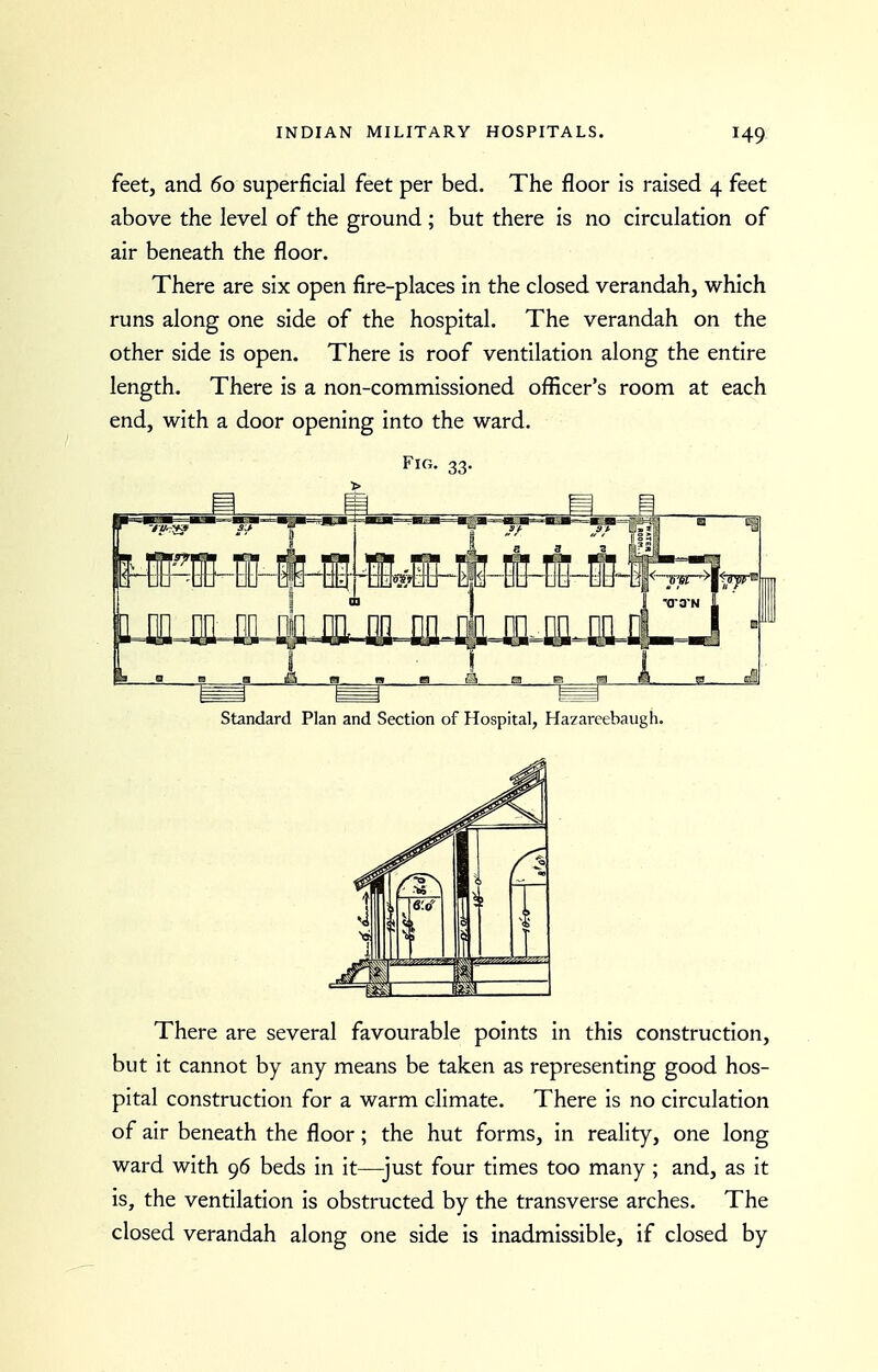 feet, and 60 superficial feet per bed. The floor is raised 4 feet above the level of the ground ; but there is no circulation of air beneath the floor. There are six open fire-places in the closed verandah, which runs along one side of the hospital. The verandah on the other side is open. There is roof ventilation along the entire length. There is a non-commissioned officer's room at each end, with a door opening into the ward. Fig. 33. > Standard Plan and Section of Hospital, Hazareebaiigh. There are several favourable points in this construction, but it cannot by any means be taken as representing good hos- pital construction for a warm climate. There is no circulation of air beneath the floor; the hut forms, in reality, one long ward with 96 beds in it—just four times too many ; and, as it is, the ventilation is obstructed by the transverse arches. The closed verandah along one side is inadmissible, if closed by