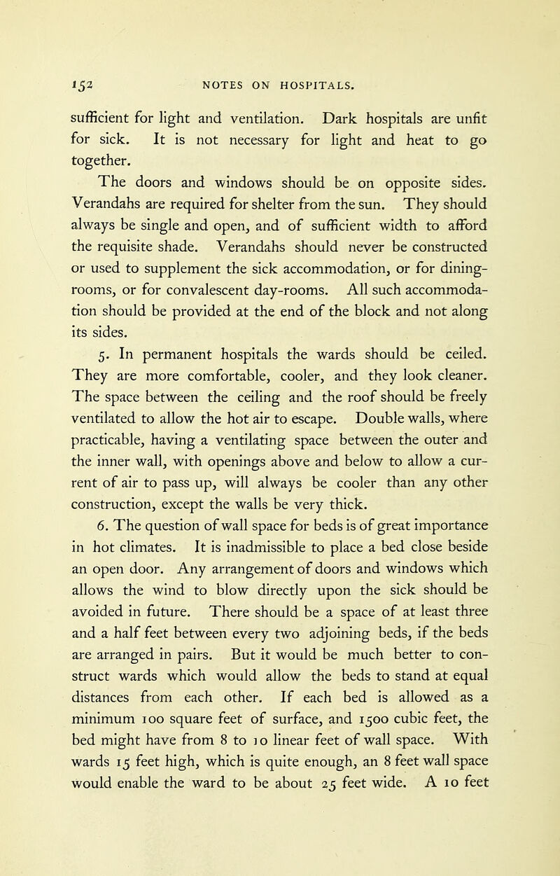 sufficient for light and ventilation. Dark hospitals are unfit for sick. It is not necessary for light and heat to go together. The doors and windows should be on opposite sides. Verandahs are required for shelter from the sun. They should always be single and open, and of sufficient width to affi^rd the requisite shade. Verandahs should never be constructed or used to supplement the sick accommodation, or for dining- rooms, or for convalescent day-rooms. All such accommoda- tion should be provided at the end of the block and not along its sides. 5. In permanent hospitals the wards should be ceiled. They are more comfortable, cooler, and they look cleaner. The space between the ceiling and the roof should be freely ventilated to allow the hot air to escape. Double walls, where practicable, having a ventilating space between the outer and the inner wall, with openings above and below to allow a cur- rent of air to pass up, will always be cooler than any other construction, except the walls be very thick. 6. The question of wall space for beds is of great importance in hot climates. It is inadmissible to place a bed close beside an open door. Any arrangement of doors and windows which allows the wind to blow directly upon the sick should be avoided in future. There should be a space of at least three and a half feet between every two adjoining beds, if the beds are arranged in pairs. But it would be much better to con- struct wards which would allow the beds to stand at equal distances from each other. If each bed is allowed as a minimum 100 square feet of surface, and 1500 cubic feet, the bed might have from 8 to i o linear feet of wall space. With wards 15 feet high, which is quite enough, an 8 feet wall space