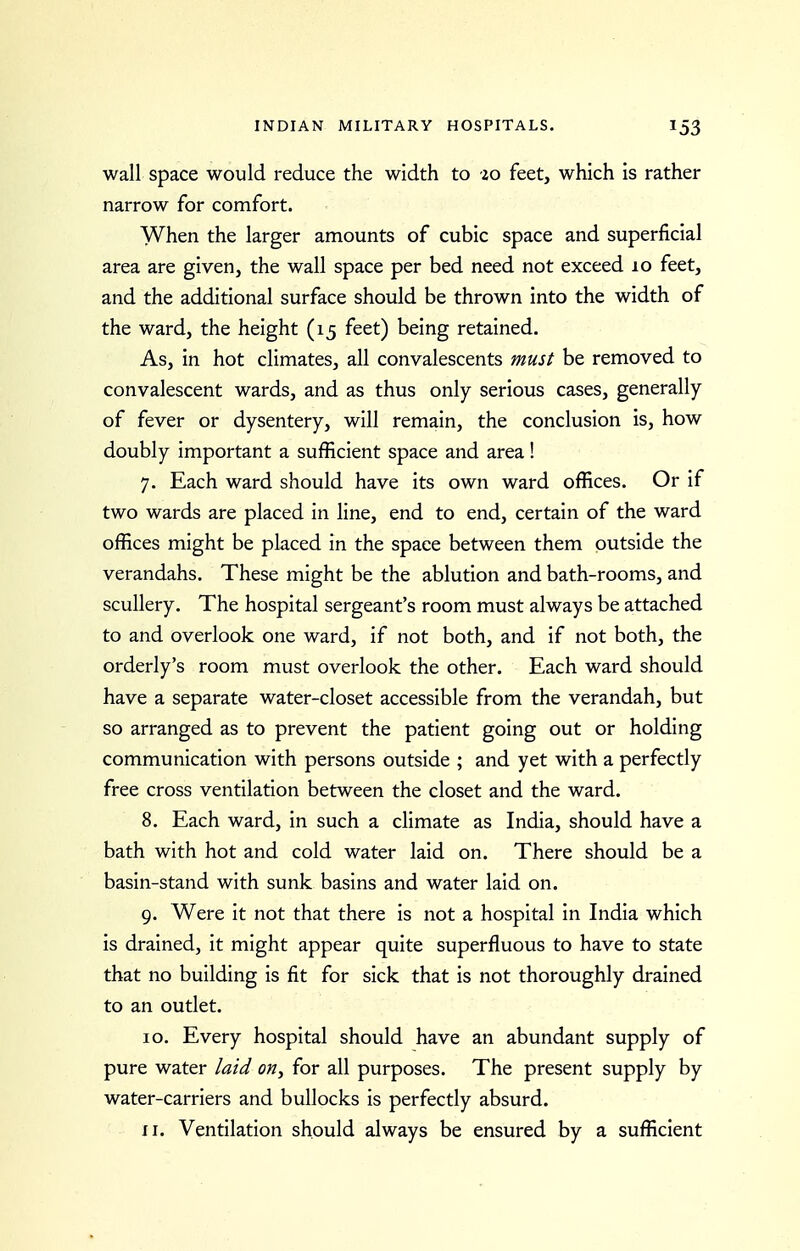 wall space would reduce the width to 20 feet, which is rather narrow for comfort. When the larger amounts of cubic space and superficial area are given, the wall space per bed need not exceed 10 feet, and the additional surface should be thrown into the width of the ward, the height (15 feet) being retained. As, in hot climates, all convalescents must be removed to convalescent wards, and as thus only serious cases, generally of fever or dysentery, will remain, the conclusion is, how doubly important a sufficient space and area! 7. Each ward should have its own ward offices. Or if two wards are placed in line, end to end, certain of the ward offices might be placed in the space between them outside the verandahs. These might be the ablution and bath-rooms, and scullery. The hospital sergeant's room must always be attached to and overlook one ward, if not both, and if not both, the orderly's room must overlook the other. Each ward should have a separate water-closet accessible from the verandah, but so arranged as to prevent the patient going out or holding communication with persons outside ; and yet with a perfectly free cross ventilation between the closet and the ward. 8. Each ward, in such a climate as India, should have a bath with hot and cold water laid on. There should be a basin-stand with sunk basins and water laid on. 9. Were it not that there is not a hospital in India which is drained, it might appear quite superfluous to have to state that no building is fit for sick that is not thoroughly drained to an outlet. 10. Every hospital should have an abundant supply of pure water laid on, for all purposes. The present supply by water-carriers and bullocks is perfectly absurd.
