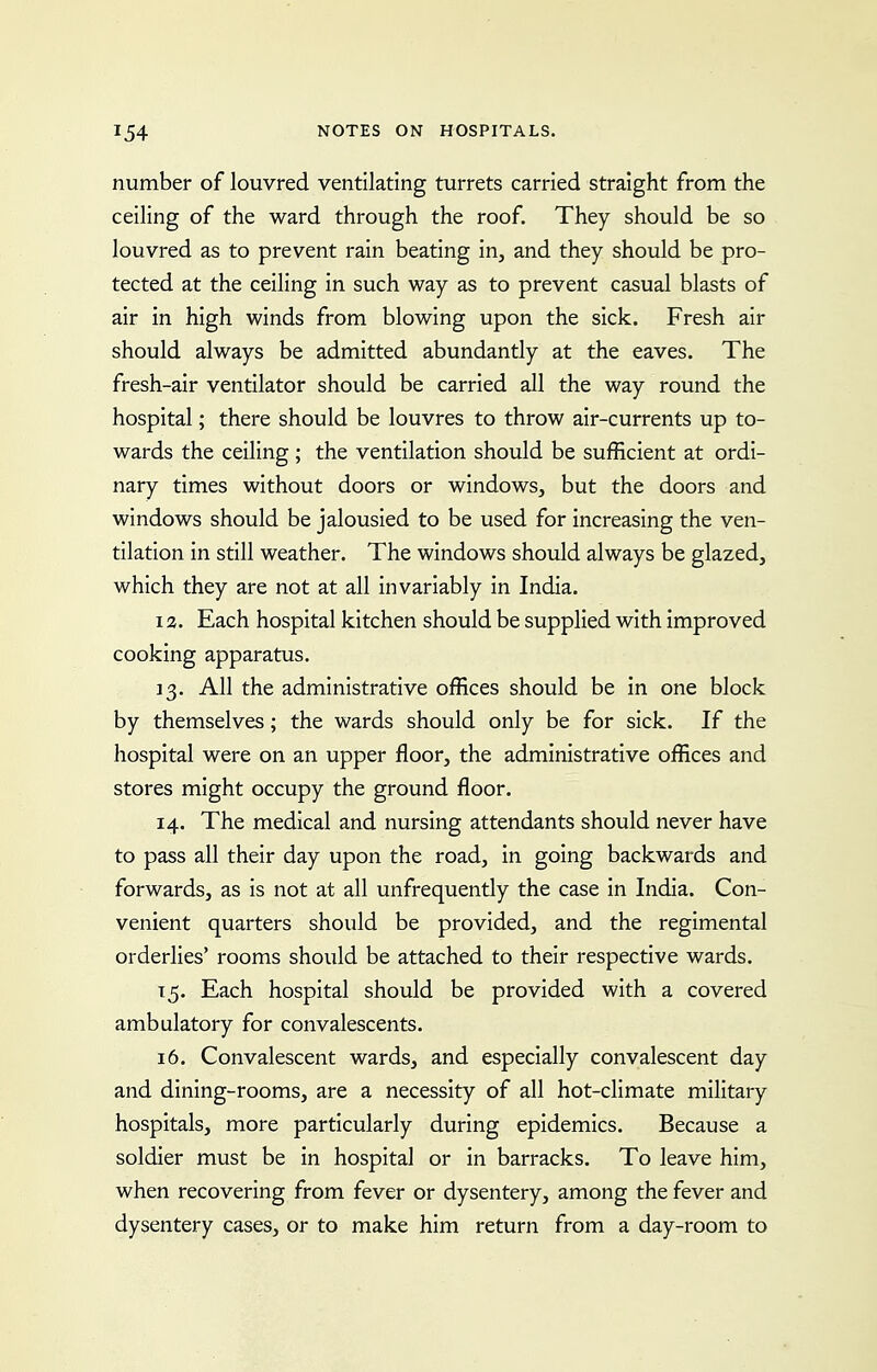 number of louvred ventilating turrets carried straight from the ceiling of the ward through the roof. They should be so louvred as to prevent rain beating in, and they should be pro- tected at the ceiling in such way as to prevent casual blasts of air in high winds from blowing upon the sick. Fresh air should always be admitted abundantly at the eaves. The fresh-air ventilator should be carried all the way round the hospital; there should be louvres to throw air-currents up to- wards the ceiling ; the ventilation should be sufficient at ordi- nary times without doors or windows, but the doors and windows should be jalousied to be used for increasing the ven- tilation in still weather. The windows should always be glazed, which they are not at all invariably in India. 12. Each hospital kitchen should be supplied with improved cooking apparatus. 13. All the administrative offices should be in one block by themselves; the wards should only be for sick. If the hospital were on an upper floor, the administrative offices and stores might occupy the ground floor. 14. The medical and nursing attendants should never have to pass all their day upon the road, in going backwards and forwards, as is not at all unfrequently the case in India. Con- venient quarters should be provided, and the regimental orderlies' rooms should be attached to their respective wards. 15. Each hospital should be provided with a covered ambulatory for convalescents. 16. Convalescent wards, and especially convalescent day and dining-rooms, are a necessity of all hot-climate military hospitals, more particularly during epidemics. Because a soldier must be in hospital or in barracks. To leave him, when recovering from fever or dysentery, among the fever and dysentery cases, or to make him return from a day-room to