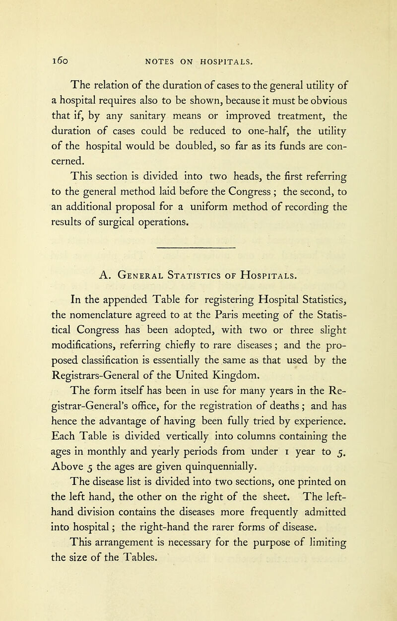 The relation of the duration of cases to the general utility of a hospital requires also to be shown, because it must be obvious that if, by any sanitary means or improved treatment, the duration of cases could be reduced to one-half, the utility of the hospital would be doubled, so far as its funds are con- cerned. This section is divided into two heads, the first referring to the general method laid before the Congress ; the second, to an additional proposal for a uniform method of recording the results of surgical operations. A. General Statistics of Hospitals. In the appended Table for registering Hospital Statistics, the nomenclature agreed to at the Paris meeting of the Statis- tical Congress has been adopted, with two or three slight modifications, referring chiefly to rare diseases; and the pro- posed classification is essentially the same as that used by the Registrars-General of the United Kingdom. The form itself has been in use for many years in the Re- gistrar-General's office, for the registration of deaths; and has hence the advantage of having been fully tried by experience. Each Table is divided vertically into columns containing the ages in monthly and yearly periods from under i year to 5. Above 5 the ages are given quinquennially. The disease list is divided into two sections, one printed on the left hand, the other on the right of the sheet. The left- hand division contains the diseases more frequently admitted into hospital; the right-hand the rarer forms of disease. This arrangement is necessary for the purpose of limiting the size of the Tables.