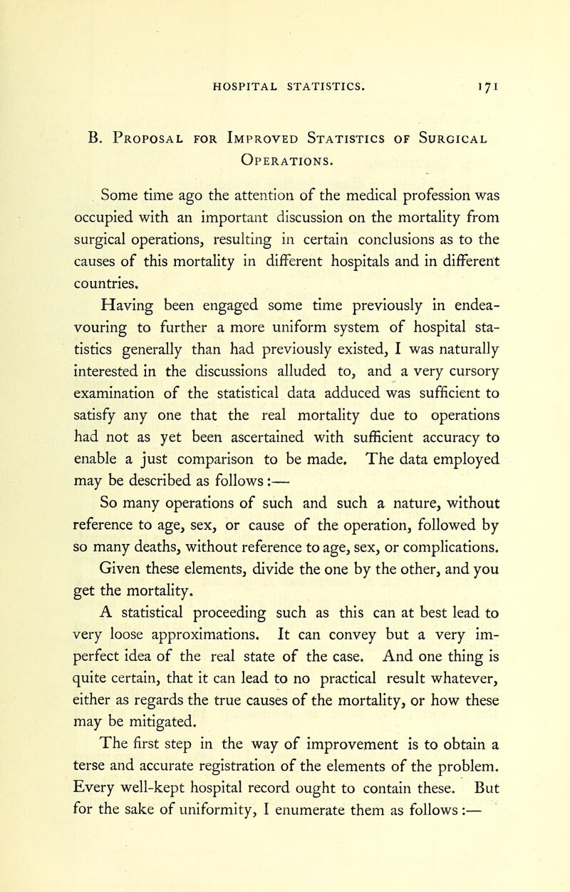 B. Proposal for Improved Statistics of Surgical Operations. Some time ago the attention of the medical profession was occupied with an important discussion on the mortality from surgical operations, resulting in certain conclusions as to the causes of this mortality in different hospitals and in different countries. Having been engaged some time previously in endea- vouring to further a more uniform system of hospital sta- tistics generally than had previously existed, I was naturally interested in the discussions alluded to, and a very cursory examination of the statistical data adduced was sufficient to satisfy any one that the real mortality due to operations had not as yet been ascertained with sufficient accuracy to enable a just comparison to be made. The data employed may be described as follows :— So many operations of such and such a nature, without reference to age, sex, or cause of the operation, followed by so many deaths, without reference to age, sex, or complications. Given these elements, divide the one by the other, and you get the mortality. A statistical proceeding such as this can at best lead to very loose approximations. It can convey but a very im- perfect idea of the real state of the case. And one thing is quite certain, that it can lead to no practical result whatever, either as regards the true causes of the mortality, or how these may be mitigated. The first step in the way of improvement is to obtain a terse and accurate registration of the elements of the problem. Every well-kept hospital record ought to contain these. But for the sake of uniformity, I enumerate them as follows :—