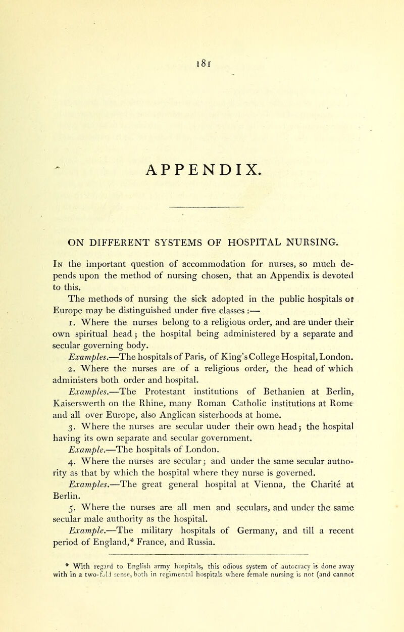 i8r APPENDIX. ON DIFFERENT SYSTEMS OF HOSPITAL NURSING. In the important question of accommodation for nurses, so much de- pends upon the method of nursing chosen, that an Appendix is devoteil to this. The methods of nursing the sick adopted in the public hospitals ol Europe may be distinguished under five classes :— 1. Where the nurses belong to a religious order, and are under their own spiritual head ; the hospital being administered by a separate and secular governing body. Examples.—The hospitals of Paris, of King's College Hospital, London. 2. Where the nurses are of a religious order, the head of which administers both order and hospital. Examples.—The Protestant institutions of Bethanien at Berlin, Kaiserswerth on the Rhine, many Roman Catholic institutions at Rome and all over Europe, also Anglican sisterhoods at liome. 3. Where the nurses are secular under their own headj the hospital having its own separate and secular government. Example.—The hospitals of London. 4. Where the nurses are secular; and under the same secular autno- rity as that by whicli the hospital where they nurse is governed. Exajnples.—The great general hospital at Vienna, the Charite at Berlin. 5. Where the nurses are all men and seculars, and under the same secular male authority as the hospital. Example.—The military hospitals of Germany, and till a recent period of England,* France, and Russia. * With regard to English army hospitals, this odious system of autocracy is done away with in a two-falJ sense, both in regimental hospitals where female nursing is not (and cannot