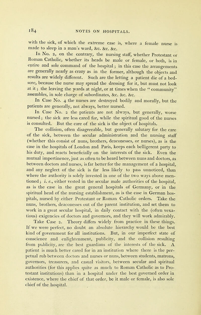 with the sick, of which the extreme case is, where a female nurse is made to sleep in a man's ward, &c. &c. &c. In No. 2, on the contrary, the nursing staff, whether Protestant or Roman Catholic, whether its heads be male or female, or both, is in entire and sole command of the hospital; in this case the arrangements are generally nearly as crazy as in the former, although the objects and results are widely different. Such are the letting a patient die of a bed- sore, because the nurse may spread the dressing for it, but must not look at it; the leaving the wards at night, or at times when the  community assembles, in sole charge of subordinates, &c. &c. &c. In Case No. 4 the nurses are destroyed bodily and morally, but the patients are generally, not always, better nursed. In Case No. 2 the patients are not always, but generally, worse nursed; the sick are less cared for, while the spiritual good of the nurses is consulted. But the care of the sick is the object of hospitals. The coUision, often disagreeable, but generally salutary for the care of the sick, between the secular administration and the nursing staff (whether this consist of nuns, brothers, deaconesses, or nurses), as is the case in the hospitals of London and Paris, keeps each belligerent party to his duty, and reacts beneficially on the interests of the sick. Even the mutual impertinence, just as often to be heard between nuns and doctors, as between doctors and nurses, is far better for the management of a hospital, and any neglect of the sick is far less likely to pass unnoticed, than where the authority is solely invested in one of the two ways above men- tioned ; i. e., either vested in the secular male authorities of the hospital, as is the case in the great general hospitals of Germany, or in the spiritual head of the nursing establishment, as is the case in German hos- pitals, nursed by either Protestant or Roman Catholic orders. Take the nuns, brothers, deaconesses out of the parent institution, and set them to work in a great secular hospital, in daily contact with the (often vexa- tious) exigencies of doctors and governors, and they will work admirably. Take Case 2. Theory differs widely from practice in these things. If we were perfect, no doubt an absolute hierarchy would be the best kind of government for all institutions. But, in our imperfect state of conscience and enlightenment, publicity, and the collision resulting from publicity, are the best guardians of the interests of the sick. A patient is much better cared for in an institution where there is the per- petual rub between doctors and nurses or nuns, between students, matrons, governors, treasurers, and casual visitors, between secular and spiritual authorities (for this applies quite as much to Roman Catholic as to Pro- testant institutions) than in a hospital under the best governed order in existence, where the chief of that order, be it male or female, is also sole chief of the hospital.