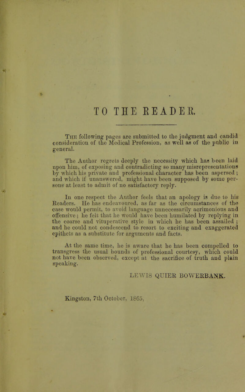 TO THE EEADEE. The following pages are submitted to the j adgment and candid consideration of the Medical Profession, as well as of the public in general. The Author regrets deeply the necessity which has been laid upon him, of exposing and contradicting so many misrepresentations by which his private and professional character has been aspersed ; and which if unanswered, might have been supposed by some per- sons at least to admit of no satisfactory reply. In one respect the Author feels that an apology is due to his Eeaders. He has endeavoured, as far as the circumstances of the case would permit, to avoid language unnecessarily acrimonious and offensive; he felt that he would have been humilated by replying in the coarse and vituperative style in which he has been assailed ; and he could not condescend to resort to exciting and exaggerated epithets as a substitute for arguments and facts. At the same time, he is aware that he has been compelled to transgress the usual bounds of professional courtesy, which could not have been observed, except at the sacrifice of truth and plain speaking. LEWIS QUIER BOWEKBANK. Kingston, 7th October, 1865,