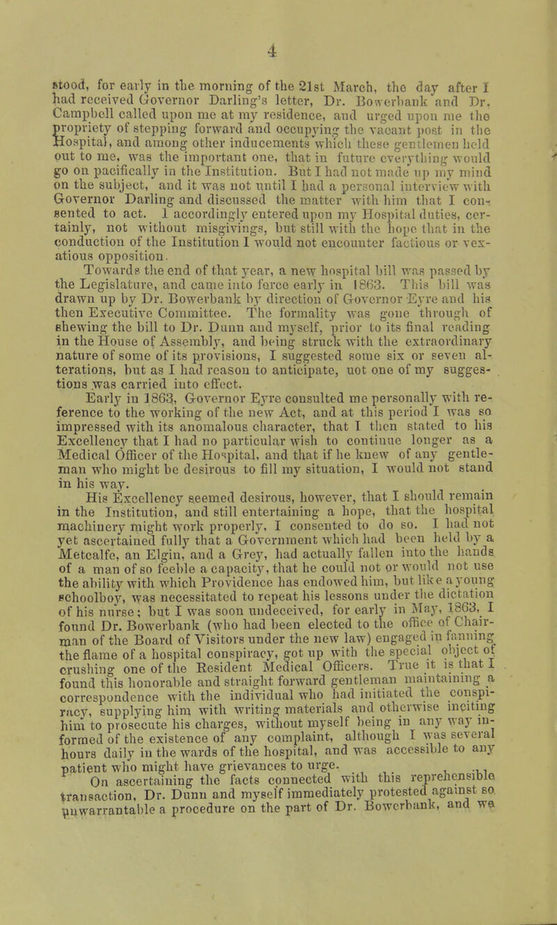 Mood, for early in the morning of the 218t March, the day after I had received Governor Darling's letter, Dr. Bowerbank and Dr. Campbell called upon me at ray residence, and urged upon me the propriety of stepping forward and occupyin.^ the vacant \)Ofit in tlie Hospital, and among other inducements which these gentlemen held out to me, was the important one, that in future everything would go on pacifically in the Institution. But I had not made up my mind on the subject, and it was not until I had a personal interview with Governor Darling and discussed the matter with him that I con- Bented to act. 1 accordingly entered upon my Hospital duties, cer- tainly, not without misgivings, but still with the hope that in the conduction of the Institution I would not encounter factious or vex- atious opposition. Towards the end of that year, a new hospital bill was passed by the Legislature, and came into force early in 1863. This bill was drawn up by Dr. Bowerbank by direction of Governor Eyre and his then Executive Committee. The formality was gone through of Bhewing the bill to Dr. Dunn and myself, prior to its final reading in the House of Assembly, and being struck with the extraordinary nature of some of its provisions, I suggested some six or seven al- terations, but as I had reason to anticipate, uot one of my sugges- tions .was carried into effect. Early in 1863, Governor Eyre consulted me personally with re- ference to the working of the new Act, and at this period I Avas so impressed with its anomalous character, that I tlicn stated to his Excellency that I had no particular wish to continue longer as a Medical Officer of the Hospital, and that if he knew of any gentle- man who might be desirous to fill my situation, I would not stand in his way. His Excellency seemed desirous, however, that I should remain in the Institution, and still entertaining a hope, that the hospital machinery might work properly, I consented to do so. I had not yet ascertained fully that a Government which had been held by a Metcalfe, an Elgin, and a Grey, had actually fallen into the liands of a man of so feeble a capacity, that he could not or would not use the ability with which Providence has endowed him, but like a young schoolboy, was necessitated to repeat his lessons under the dictation of his nurse; but I was soon undeceived, for early in May, 1863, I found Dr. Bowerbank (who had been elected to the office of Chair- man of the Board of Visitors under the new law) engaged in fanning the flame of a hospital conspiracy, got up with the special object ot crushing one of the Resident Medical Officers. True it is that i found this honorable and straight forward gentleman maintaining a corrcspo ndcnce with the individual who had initiated the conspi- racy, supplying him with writing materials and otherwise inciting him to prosecute his charges, without myself being in any way in- formed of the existence of any complaint, although I was several hours daily in the wards of the hospital, and was accessible to any patient who might have grievances to urge. On ascertaining the facts connected with this reprehensible transaction, Dr. Dunn and myself immediately protested against so Vuwarrantalile a procedure on the part of Dr. Bowerbank, and w^