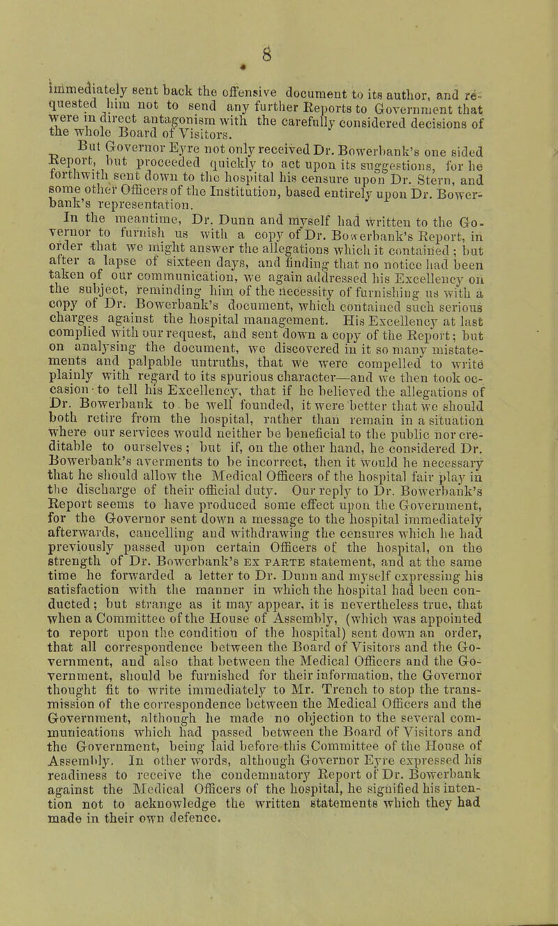 « immediately sent back the offensive document to its author, and re- quested him not to send any further Reports to Governnjent that were in direct antagonism with the carefully considered decisions of the whole Board of Visitors. Bui Governor Eyre not only received Dr. Bowerbank's one sided Keport, but proceeded quickly to act upon its suggestions, for he forthwith sent down to tlie hospital his censure upon Dr. Stern, and some other Officers of the Institution, based entirely upon Dr. Bower- bank's representation. In the meantime, Dr. Dunn and myself had written to the Go- vernor to furnish us with a copy of Dr. Bowerbank's Report, in order that we might answer the allegations which it contained ; but after a lapse of sixteen days, and finding that no notice had been taken of our communication, we again addressed his Excellency ori the subject, reminding him of the necessity of furnishing us with a copy of Dr. Bowerbank's document, which contained such serious charges against the hospital management. His Excellency at last complied with our request, and sent down a copy of the Report; but on analysing the document, we discovered in it so many mistate- raents and palpable imtruths, that we were compelled to writ6 plainly with regard to its spurious character—and we then took oc- casion • to tell his Excellency, that if he believed the allegations of Dr. Bowerbank to be well founded, it were better that we should both retire from the hospital, rather than remain in a situation where our services would neither be beneficial to the public nor cre- ditable to ourselves ; but if, on the other hand, he cons^idered Dr. Bowerbank's averments to be incorrect, then it would he necessary that he sliould allow the Medical Officers of the hospital fair play in the discharge of their ofiicial duty. Our reply to Dr. Bowerbank's Report seems to have produced some effect upon the Government, for the Governor sent down a message to the hospital immediately afterwards, cancelling and withdrawing the censures which he had previously passed upon certain Officers of the hospital, on the strength of Dr. Bowerbank's ex parte statement, and at the same time he forwarded a letter to Dr. Dunn and myself expressing his satisfaction with the manner in which the hospital had been con- ducted ; but strange as it may appear, it is nevertheless true, that when a Committee of the House of Assembly, (which was appointed to report upon the condition of the hospital) sent down an order, that all correspondence between the Board of Visitors and the Go- vernment, and also that between the Medical Officers and the Go- vernment, should be furnished for their information, the Governor thought fit to write immediately to Mr. Trench to stop the trans- mission of the correspondence between the Medical Officers and tlid Government, although he made no objection to the several com- munications which had passed between the Board of Visitors and the Government, being laid before this Committee of the House of Aseemlily. In other words, although Governor Eyre expressed his readiness to receive the condemnatory Report of Dr. Bowerbank against the Medical Officers of the hospital, he signified his inten- tion not to acknowledge the written statements which they had made in their own defence.