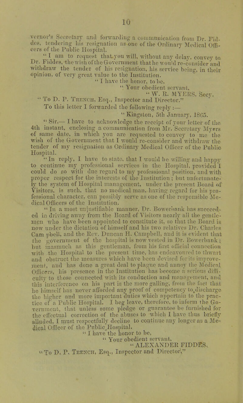vonior'a Socrotary mul rorw.irdiiig a coinnuiiiicfition from Dr. Fid- iles, tendering- lii^ reBignation as one of the Ordinarj-Medieai OfB- ccrs of die I'ublic Hospital.  I am to re(iuetit that you will, without anv delay, convey ta Dr. Fiddes, the wish of the Government tiiat he would re-c(inBider and withdraw the tender of his resignation, liis service being, in their opinion, of very great value to the Institution.  I have the honor, to lie,  Your obedient servant,  W. R. MYr:RS, Secy. To D. P. Tkencii, Esq., Inspector and Director. To this letter I forwarded the following reply :—  Kingston, 5th January, 18G5.  Sir,— I have to acknowledge the receipt of your letter of tlio. 4tli instant, enclosing a communication from Mr. Secretary Myprs of same date, in which you are requested to convey to 'nie ' tlic •wisli of the Government that I would rc-cousider and withdraw tlie tender of my resignation as Ordinary Medical Officer of the Public Hospital. In reply, I have to state, that I would be willing and happy to continue my professional services in the Hospital, provided! could do so with due regard to my professional position, and with proper respect for the interests of the Institution ; but unfortunate- ly the system of Hospital management, under the present r>oard of Visitors, is such, that no medical man, bavins: regard for his pro- fessional character, can possibly serve as one of the responsible jMe- dical Oflicers of the Institution.  In a most unjustiQablc manner, Dr. Bowerbank has succeed- ed in driving away from the Board of Visitors nearly all the gentle- men who have been appointed to constitute it, so that the Board is now under the dictation of himself and his two relatives Dr. Charles Cam pbell, and the Kev. Duncan H. Campbell, and it is evident that the government of the hosjjital is now vested in Dr. Bowerbank ; hxit inasmuch as this gentleman, from his lirst ollicial connection with the Hospital to the present time, has endeavoured to thwart and obstruct the measures which have been devised for itr< improve- jnent, and has done a great deal to plague and annoy the Medical Officers, his presence in the Institution has become a serious diffi- culty to those connected with its conduction and management, and this interference on his part is the more galling, from the fact that lie himself has never aiiordcd any proof of competency to^dischargo the higher and more important duties which appertain to the prac- tice of a Public Hospital. I beg leave, therefore, to inform the Go- vernmcnt, that unless some pledge or guarantee be furnished for the effectual correction of the abuses to which I have thus briefly alluded, I must respectfully decline to continue any longer as a Me- ilical Officer of the Public^Hospital.  I have the honor to l)e,  Your obedient servant,  ALEXANDER FIDDES.