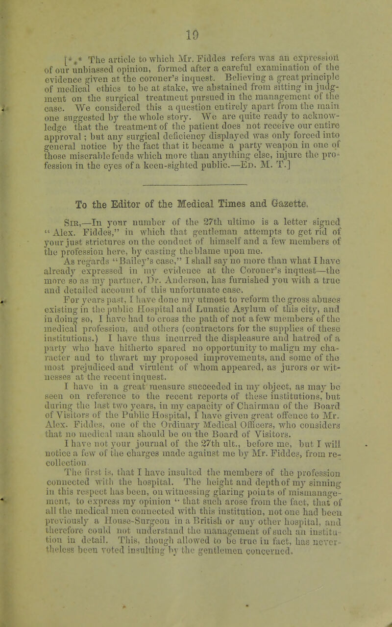 The article to wliicli Mr. Fiddes refers was an expression of our unbiassed opinion, formed after a careful examination of the evidence given at the coroner's inquest. Believing a great principle of medical ethics to be at stake, we abstained from sitting in judg- ment on the surgical treatment pursued in the management of the case. We considered this a question entirely apart from the main one suggested by the whole story. We are quite ready to acknow- ledge that the treatment of the patient does not receive our entire approval; but any surgical deficiency displayed was only forced into general notice by the fact that it became a party weapon in one of those miserable feuds which more than anything else, injure the pro- fession in the eyes of a keen-sighted public.—Ed. M. T.] To the Editor of the Medical Times and Gazette. Sir,—In your number of the 27th ultimo is a letter signed  Alex. Fiddes, in which that gentleman attempts to get rid ot your just strictures on the conduct of himself and a few members of the profession here, by cascing the blame upon me. As regards Bailey's case, I shall say no more than what I have already expressed in my evidence at the Coroner's inquest—the more so as my partner, Dr. Anderson, has furnished you with a true and detailed account of this unfortunate case. For years past, I have done my utmost to reform the gross abuses existing in the public Hospital and Lunatic Asylum of this city, and in doing so, I have had to cross the path of not a few members of the medical profession, aud others (contractors for the supplies of these institutions.) I have thus incurred the displeasure and hatred of a party who have hitherto spared no opportunity to malign my cha- racter and to thwart my proposed improvements, and some of the most prejudiced and virulent of whom appeared, as jurors or wit- nesses at the recent inquest. I have in a great measure succeeded in my object, as may be seen on reference to the recent reports of these institutions, but during the last two years, in my capacity of Chairman of the Board of Visitors of the Public Hospital, I have given great oifcuce to Mr. Alex. Fiddes, one of the Ordinarj'- Medical Officers, who considers that no medical man should be on the Board of Visitors. I have not your journal of the 27th ult., before me, but I will notice a fuw of the charges made against me by Mr. Fiddes, from re- collection . The first is, that I have insulted the members of the profession connected with the hospital. The height and depth of my sinning in this respect has been, on witnessing glaring points of mismanage- ment, to express my opinion '• that such arose from the fact, that of all the medical men connected with this institution, not one had becu previously a llouse-Surgcon in a British or any other hospital, and therefore could not understand the management of such an institu - tion in detail. This, though allowed to be true iu fact, has never- theless been voted insulting by the gentlemen concerned,