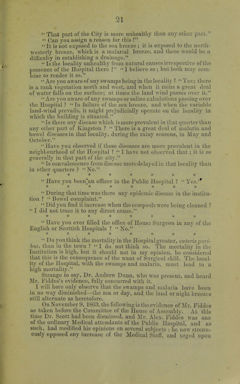 «' That part of tlie City is more unhealthy than any other part/'  Can you assign a reason for tliis ?  It is not exposed to the sea breeze ; it is exposed to the north- Avesterly breeze, which is a malarial breeze, and there would be a dilliculty in establishing a drainage.'*  Is the locality unhealthy from natural causes irrespective of the presence of the Hospital there ] -'I believe so ; but both may com- bine to render it so. *' Are you aware of any swamps being in the locality ? Yes; there is a rank vegetation iiorth and west, and when it rains a great deal of water falls on the surface; at times the land wind passes over it. Are you aware of any swamps or saline exhalations passing over the Hospital ?  In failure of the sea-breeze, and when the variable land-wind prevails, it might i)rcjudicially operate on the locality in which the building is situated. Is there any disease which is more prevalent in that quarter than any other part of Kingston ?  There is a great deal of malaria and bowel diseases in that locality, during the rainy seasons, in Mav and October. Have you observed if these diseases are more prevalent in the neighbourhood of the Hospital ?  I have not obc-ervcd that ; it is so generally in that part of the city.  Is convalescence from disease more delayed in that locality thau in other quarters ?  No. ********  Have you beenan officer in the Public Hospital ?  Yes.'' ********  During that time was there any epidemic disease in the institu- tion ?  Bowel complaint.  Did you find it increase when the cesspools were being cleaned ?  I did not trace it to any direct cause. ********  Have you ever filled the ofliice of Houss Surgeon in any of the English or Scottish Hospitals ?  No. ********  Do you think the mortality in the Hospital greater, cceteris jmri- hus, than in the town ?  I do not think so. The mortality in the Institution is high, but it should not in my opinion, be considered that tins is the consequence of the want of Surgical skill. The local- ity of the Hospital, with the swamps and malaria, must lead to a high mortality. Strange to say. Dr. Andrew Dunn, who was present, and heard Mr. Fiddes's evidence, fully concurred with it. I will here only observe that the swamps and malaria have been in no way diminished—the sea or day, and the land or night breezes still alternate as heretofore. On November 9, 18G3, the following is the evidence of Mr. Fiddcs as taken before the Committee of the House of Assembly. At this time Dr. Scott had been dismissed, and Mr. Alex. Fiddes was one of the ordinary Medical attendants of the Public Hospital, and as such, had modified his opinions on several subjects : he now strenu- ously opposed any increase of the Medical Staff, and urged upon