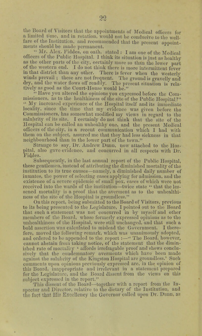 00 the Board of Visitors tliat the appointments of IVfeclical ofllcerR for a limited time, and in rotation, would not be conducive to tlie well- fare of the Institution, and recommended that the present appoint- ments should be made permanent.  Mr. Alex. Fiddes, on oath, stated : I am one of the Medical officers of the Public Hospital. I tiiink its situation is just as healthy as the other parts of tlie citj^ certainly more so than the lower part of the western end. I do not think there is more intermittent fever in that district than any other. There is fever when the westerly winds prevail ; these are not frequent. The ground is gravelly and dry, and the water flows off readily. The present situation is rela- tively as good as the Court-House would be.  Have yon altered the opinions you expressed before the Com- missioners, as to the healthiness of the site of the Public Hospital? My increased experience of the Hospital itself and its immediate locality, since the time that my evidence was given before the Commissioners, has somewhat modified my views in regard to the salubrity of its site. I certainly do not think that the site of the Hospital can be called an unhealthy one, and the present Medical officers of the city, in a recent communication which I had with them on the subject, assured me that they had less sickness in that neighbourhood than in the lower part of the town. Strange to say, Dr. Andrew Dunn, now attached to the Hos- pital, also gave evidence, and concurred in all respects with Dr. Fiddes. Subsequently, in the last annual report of the Public Hospital, these gentlemen, instead of attributing the diminished mortality of the institution to its true causes—namely, a diminished daily number of inmates, tlie power of selecting cases applying for admission, and the existence of a severe epidemic of small pox, cases of which were not received into the wards of the institution—twice state  that the les- sened mortality is a proof that the averment as to the unhealthi- ness of the site of the Hospital is groundless. On this report, being submitted to the Board of Visitors, previous to its being presented to the Legislature, I pointed out to the Board that such a statement was not concurred in by myself and other members of tlic Board, Avhose formerlj'' expressed opinions as to the nnhealthiness of the Hospital, were still unchanged, and that such a bold assertion was calculated to mislead the Government. I there- fore, moved the following remark, which was unanimously adopted, and ordered to be appended to the report :—The Board, however, cannot abstain from taking notice, of the statement that the dimin- ished rate of mortaliiy ' alibrds irrefragable proof and shows conclu- sively that the condemnatory averments which have been made against the salubrity of the Kingston Hospital are groundless.' Such comments upon opinions previously expressed are, in the opinion of this Board, inappropriate and irrelevant in a statement prepared for the Legislature, and the Board dissent from the views on this subject expressed in the report. This dissent of the Board—together with a report from the In- spector and Director, relative to the dietary of the Institution, and the fact that His Excellency the Governor called upon Dr. Dunn, as