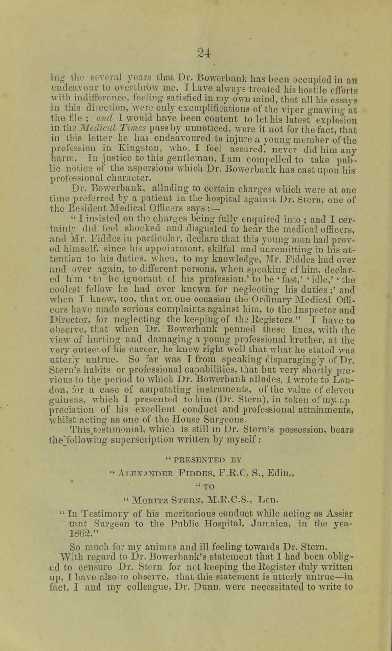 ino- tlio several years that Dr. Bowerbank has been occni)ied in an cutleavonr to overthrow me, I have always treated his liostile efforts with inditference, feeling satisfied in my own mind, that all his essays in this direction, were only exemplifications of the viper gnawing at the file ; and I wonld have been content to let his latest explosion in the Medical Times pass by unnoticed, were it not for the fact, that in this letter he has endeaA'oured to injure a young member of the profession in Kingston, who, I feel assured, never did him any harm. In justice to this gentleman, I am compelled to take pub- lic notice of the aspersions which Dr. Bowerbank has cast upon his profossional character. Dr. Bowerbank, alluding to certain charges which were at one time preferred by a patient in the hospital against Dr. Stern, one of the Resident Medical OiEcers says :—  I insisted on the charges being fully enquired into ; and I cer- tainly did feel shocked and disgusted to hear the medical officers, and Mr. Fiddes in particular, declare that thia young man had prov- ed himself, since his appointment, skilful and unremitting in his at- tention to his duties, when, to my knowledge, Mr. Fiddes had over and over again, to different persons, when speaking of him, declar- ed him 'to be ignorant of his profession,'to be 'fast,' 'idle,''the coolest fellow he had ever known for neglecting his duties;' and when I knew, too, that on one occasion the Ordinary Medical Offi- cers have made serious complaints against him, to the Inspector and Director, for neglecting the keeping of the Registers. I have to observe, that when Dr. Bowerbank penned these lines, with the view of hurting and damaging a young professional brother, at the very outset of his career, he knew right well that what he stated was ntterly untrue. .So far was I from speaking disparagingly of Dr. Stern's habits or professional capabilities, that but very shortly pre- vious to the period to which Dr. Bowerbank alludes, I wrote to Lon- don, for a case of amputating instruments, of the value of eleven guineas, which I presented to him (Dr. Stern), in token of my ap- preciation of his excellent conduct and professional attainments, whilst acting as one of the House Surgeons. This.testimonial, which is still in Dr. Stern's possession, bears the'following superscription written by myself:  PRESENTED BY  Alexander Fiddes, F.R.C, S., Edin.,  TO  MoRiTz Stern, M.R.C.S., Lon.  In Testimony of his meritorious conduct while acting as Assisr tant Surgeon to the Public Hospital, Jamaica, in the yea- 1862. So much for my animus and ill feeling towards Dr. Stcrn. With regard to Dr. Bowerbank's statement that I had been oblig- ed to censure Dr. Stern for not keeping the Register duly written up, I have also to observe, that this statement is utterly untrue—in fact, I and ray colleague. Dr. Dunn, were necessitated to write to