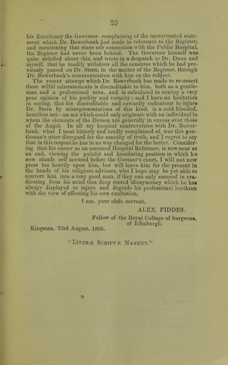 his Excellency the Grovevnor. complaining of the unwarranted Btate- nient wliiuh Dr. Bowerl>auk liud made in relerence to the Kegister, and mentioning that since our connection with the l*ublic Hospital, the Register had never been behind. The Governor himself was quite satisfied about this, and wrote in a despatch to Dr. Dunn and myself, that he readily withdrew all the censures which he had pre- viously passed on Dr. Stern, in the matter of the Register, through Dr. Bowerbank's communication with him on the subject. The recent attempt which Dr. Bowerbank has made to re-assert these wilful misstatements is discreditable to him, both as a gentle- man and a professional man, and is calculated to convey a very poor opinion of his probity and veracity; and I have no hesitation in saying, that his discreditable and cowardly endeavour to injure Dr. Stern b}'^ misrepresentations of this kind, is a cold-blooded, heartless act—an act which could only originate with an individual in whom the elements of the Demon are generally in excess over those of the Angel. In all my hospital controversies with Dr. Bower- bank, what I most bitterly and loudly complained of, was this gen- tleman's utter disregard for the sanctity of truth, and I regret to say that in this respect he has in no way changed for the better. Consider- ing that his career as an assumed Hospital Reformer, is now near at an end, viewing the painful and humilating position in which he now stands self accused before the Coroner's court, I will not now press too heavily upon him, but will leave him for the present in the hands of his religious advisers, who I hope may be yet able to convert him into a very good man, if they can only succeed in era- dicating from his mind that deep rooted idiosyncracy which he hai always displayed to injure and degrade his professional brethren with the view of effecting his own exaltation, I am, your obdt. servant, ALEX. FIDDES. Fellow of the Royal College of Surgeon*, of Edinburgh. Kingston, 23rd August, 1865. Liters Scripts Manent, D