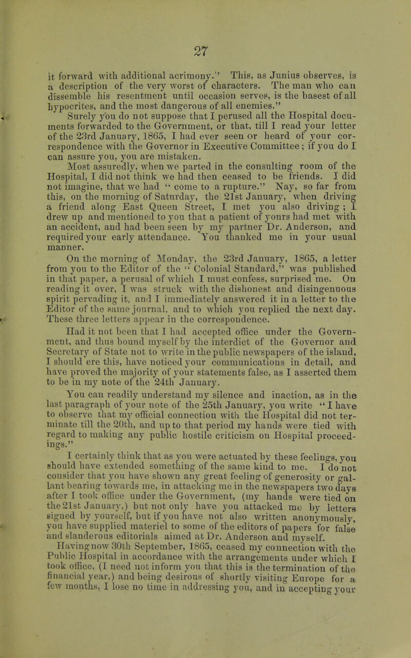 it forward with additional acrimony.'' This, as Junius observes, is a description of the very worst of characters. The man who can dissemble his resentment until occasion serves, is the basest of all hypocrites, and the most dangerous of all enemies. Surely you do not suppose that I perused all the Hospital docu- ments forwarded to the Government, or that, till I read your letter of the 23rd January, 1865, I had ever seen or heard of your cor- respondence with the Governor in Executive Committee; if you do I can assure you, you are mistaken. Most assuredly, when we parted in the consulting room of the Hospital, I did not think we had then ceased to be friends. I did not imagine, that we had  come to a rupture. Nay, so far from this, on the morning of Saturday, the 21st January, when driving a friend along East Queen Street, I met you also driving ; I drew up and mentioned to you that a patient of yonrs had met with an accident, and had been seen by my partner Dr. Anderson, and required your early attendance. You thanked me in your usual manner. On the morning of Monday, the 23rd January, 1865, a letter from you to the Editor of the  Colonial Standard, was published in that paper, a perusal of which I must confess, surprised me. On reading it over, I was struck with the dishonest and disingenuous spirit pervading it, and I immediately answered it in a letter to the Editor of the same journal, and to which j^ou replied the next day. These three letters appear in the correspondence. Had it not been that I had accepted office under the Govern- ment, and thus bound myself by the interdict of the Governor and Secretary of State not to write in the public newspapers of the island, I should ere this, have noticed your communications in detail, and have proved the majority of your statements false, as I asserted them to be in my note of the 24th January. You can readily understand my silence and inaction, as in the last paragraph of your note of the 25th January, you write  I have to observe that my official connection with the Hospital did not ter- minate till the 20th, and up to that period my hands were tied with regard to making any public hostile criticism on Plospital proceed- ings. I certainly think that as you were actuated by these feelings, you should have extended something of the same kind to me. I do not consider that you have shown any great feeling of generosity or gal- Lant bearing towards me, in attacking me in the new&papers t\vo days after I tooli office under the Government, (my hands were tied on the2l8t January,) but not only have you attacked mo by letter* signed by yourm-lf, but if you have not also written anonymously, you have supplied materiel to some of the editors of papers for false and slanderous editorials aimed at Dr. Anderson and myself. Having now .30th September, 1865, ceased my connection with the Public Hospital in accordance with the arrangements under which I took office, (I need not inform you that this is the termination of the financial vear,) and being desirous of shortly visiting Europe for a few months, I lose no time in addressing you, and in accepting your