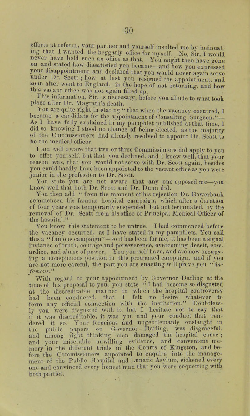 eftoi-ts at reform, your partner and yourself insultedme by iuHii.uat- mg that I wanted the bejrfjarly office for myself. No, Sir, I would never have held such an office as that. You might then have gone on and stated how dissatisfied you became—and how you expressed your disappomtraent and declared that you would never again serve under Dr. Scott; how at last you resigned the appointment, and soon after went to England, in the hope of not returning, and how this vacant office was not again filled up. This information, Sir, is necessary, before you allude to what took place after Dr. Magrath's death. You are quite right in stating '* that when the vacancy occurred, I became a candidate for the appointment of Consulting Surgeon. As I have fully explained in my pamphlet published at that time, I did so knowing I stood no chance of being elected, as the majority of the Commissioners had already resolved to appoint Dr. Scott to be the medical officer. I am well aware that two or three Commissioners did apply to you to offer yourself, but that you declined, and I knew well, that your reason was, that you would not serve with Dr. Scott again, besides you could hardly have been appointed to the vacant office as you were junior in the profession to Dr. Scott. Y''ou state you arc not aware that any one opposed me—you know well that both Dr. Scott and Dr. Dunn did. You then add  from the moment of his rejection Dr. Bowerbank commenced his famous hospital campaign, which after a duration of four years was temporarily suspended but not terminated, by the removal of Dr. Scott from his office of Principal Medical Officer of the hospital. You know this statement to be untrue. I had commenced before the vacancy occurred, as I have stated in m}' pamphlets. You call this a famous campaign —so it has been for me, it has been a signal instance of truth, courage and perseverence, overcoming deceit, cow- ardice, and abuse of power. You j'ourself have, and are now occupy- ing a conspicuous position iu this protracted campaign, and if you are not more careful, the part you are enacting will pi'ove you  in- With regard to your appointment by Governor Darling at the time of his proposal to you, you state  I had become so disgusted at the discreditable manner in Avhich the hospital controversy had been conducted, that I felt no desire whatever to form any official connection with the institution. Doubtless- ly you were dii^gusted with it, but I hesitate not to say that if it was discreditable, it was you and your conduct that ren- dered it 80. Your ferocious and ungentlemanly onslaught in the public papers on Governor Darling, was disgraceful, and among right thinking men damaged the hospital cause ; and your miserable unwilling evidence, and convenient me- mory in the different trials in the Courts of Kingston, and be- fore the Commissioners appointed to enquire into the manage- ment of the Public Hospital and Lunatic Asylum, sickened every one and convinced every honest man that you were coquetting with both parties.