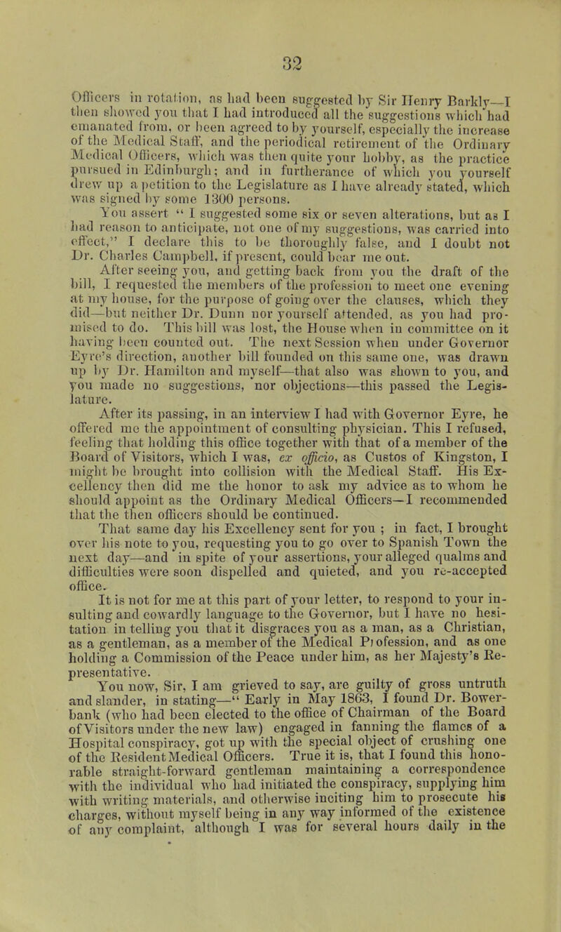 Oflicers in rotalion, ne had been suggested by Sir Henry Barkly—I tlien showed you tliat I had introduced all the suggestions which had emanated frora, or been agreed to by yourself, especially the increase of the Medical Staff, and the periodical retirement of tlie Ordinary Medical Oflicers, which was then quite your hobby, as the practice pursued in Edinburgh; and in furtherance of which you yourself drew up a i)etition to the Legislature as I have already stated, which was signed by some 1300 persons. You assert  I suggested some six or seven alterations, but as I had reason to anticipate, not one of my suggestions, was carried into effect,*' I declare this to be thoroughly false, and I doubt not Dr. Charles Campbell, if present, could boar me out. After seeing you, and getting back from you the draft of the bill, I requested the members of the profession' to meet one evening at my house, for the purpose of going over the clauses, which they did—but neither Dr. Dunn nor yourself attended, as you had pro- xnised to do. This liill was lost,'the House when in committee on it having been counted out. The next Session when under Governor Eyrti's direction, another bill founded on this same one, was drawn up by Dr. Hamilton and myself^—that also was shoAvn to you, and you made no suggestions, nor objections—this passed the Legis- lature. After its passing, in an interview I had with Governor Eyre, he offered mo the appointment of consulting physician. This I refused, feeling that holding this office together with that of a member of the Board of Visitors, which I was, cx officio, as Custos of Kingston, I might be brought into collision with the Medical Staff. His Ex- cellency then did me the honor to ask my advice as to whom he should appoint as the Ordinary Medical Officers—I recommended that the then officers should be continued. That same day his Excellency sent for you ; in fact, I brought over his note to you, requesting you to go over to Spanish Town the next day—and in spite of your assertions, your alleged qualms and difficulties were soon dispelled and quieted, and you re-accepted office. It is not for me at this part of your letter, to respond to your in- sulting and cowardly language to the Governor, but I have no hesi- tation in telling you that it disgraces you as a man, as a Christian, as a gentleman, as a member of the Medical Piofession, and as one holding a Commission of the Peace under him, as her Majesty's Ke- presentative. You now. Sir. I am grieved to say, are guilty of gross untruth and slander, in stating— Early in May 1863, I found Dr. Bower- bank (who had been elected to the office of Chairman of the Board of Visitors under the new law) engaged in fanning the flames of a Hospital conspiracy, got up with the special object of crushing one of the Eesident Medical Officers. True it is, that I found this hono- rable straight-forward gentleman maintaining a correspondence with the individual who had initiated the conspiracy, supplying him with writing materials, and otherwise inciting him to prosecute his charges, without myself being in any way informed of the existence of any complaint, although I was for several hours daily in the