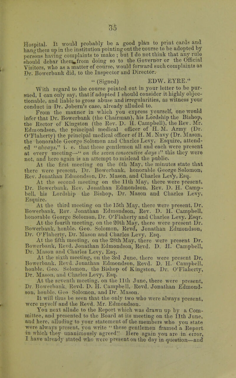 55 Hospital. It would probably be a good plan to priut cards and hano-tliera up in the institution pointing out the course to be adopted by- persons having complaints to make ; but I do not think that any rule should debar theni,from doing so to the Governor or the Official Visitors, who as a matter of course, would forward such complaints as Dr. Bowerbauk did, to the Inspector and Director.  (Signed) EDW. EYRE. With regard to tlie course pointed out in your letter to be pur- sued, I can only say, that if adopted I should consider it highly objec- tionable, and liable to gross abuse and irregularities, as witness your conduct in Dr. Jobern's case, already alluded to. From the manner in which you express yourself, one would infer that Dr. Bowerbank (the Chairman), his Lordship the Bishop, the Rector of Kingston (the Rev. D. H. Campbell), the Rev. Mr. Edmondson, the principal medical officer of H. M. Army (Dr. O'Flaherty) the principal medical officer of H. M. Navy (Dr. Mason, the honorable George Solomon and Charles Levy, Esquire, attend- ed ''ahvays i. e. that these gentlemen all and each were present at every meeting— on the seven consecutive days : this they were not, and here again is an attempt to mislead the public* At the first meeting on the 6th May, the minutes state that there were present, Dr. Bowerbauk, honorable George Solomon, Rev. Jonathan Edmondson, Dr. Mason, and Charles LeYy, Esq. At the second meeting on the 11th May^ there were present, Dr. Bowerbauk, Rev. Jonathan Edmondson, Rev. D. H. Camp- bell, his Lordship the Bishop, Dr. Mason and Charles heyy. Esquire. At the third meeting on the 15th May, there were present. Dr. Bowerbank, Rev. Jonathan Edmondson, Rev. D. H. Campbell, honorable George Solomon, Dr. O'Flaherty and Charles Levy. Esqr. At the fourth meeting, on the 20th May, there were present Dr. Bowerbank, honble. Geo. Solomon, Revd* Jonathan Edmondson, Dr. O'Flaherty, Dr. Mason and Charles Levy, Esq. At the fifth meeting, on the 28th May, there were present Dr. Bowerbank, Revd. Jonathan Edmondson, Revd. D. H. Campbell, Dr. Mason and Charles Levy, Esq. At the sixth meeting, on the 3rd June, there were present Dr, Bowerbauk, Revd. Jonathan Edmondson, Revd. D. H. Campb(41, honble. Geo. Solomon, the Bishop of Kingston, Dr. O'Flaherty, Dr. Mason, and Charles Levy, Esq. At the seventh meeting, on the 11th June, there were present. Dr. Bowerbank, Revd. D. H. Campbell, Revd. Jonathan Edmond- son, honble. Geo Solomon, and Dr. Mason. It will thus be seen that the only two who were always present, were myself and the Revd. Mr. Edmondson. You next allude to the Report which was drawn up by a Com- mittee, and presented to the Board at its meeting on the 11th June, and here, alluding to your statement of the members who you state wore always present, you write  these gentlemen framed a Report in which they unanimously agreed Here again you are in error, I have already stated who were present on the day in question—and