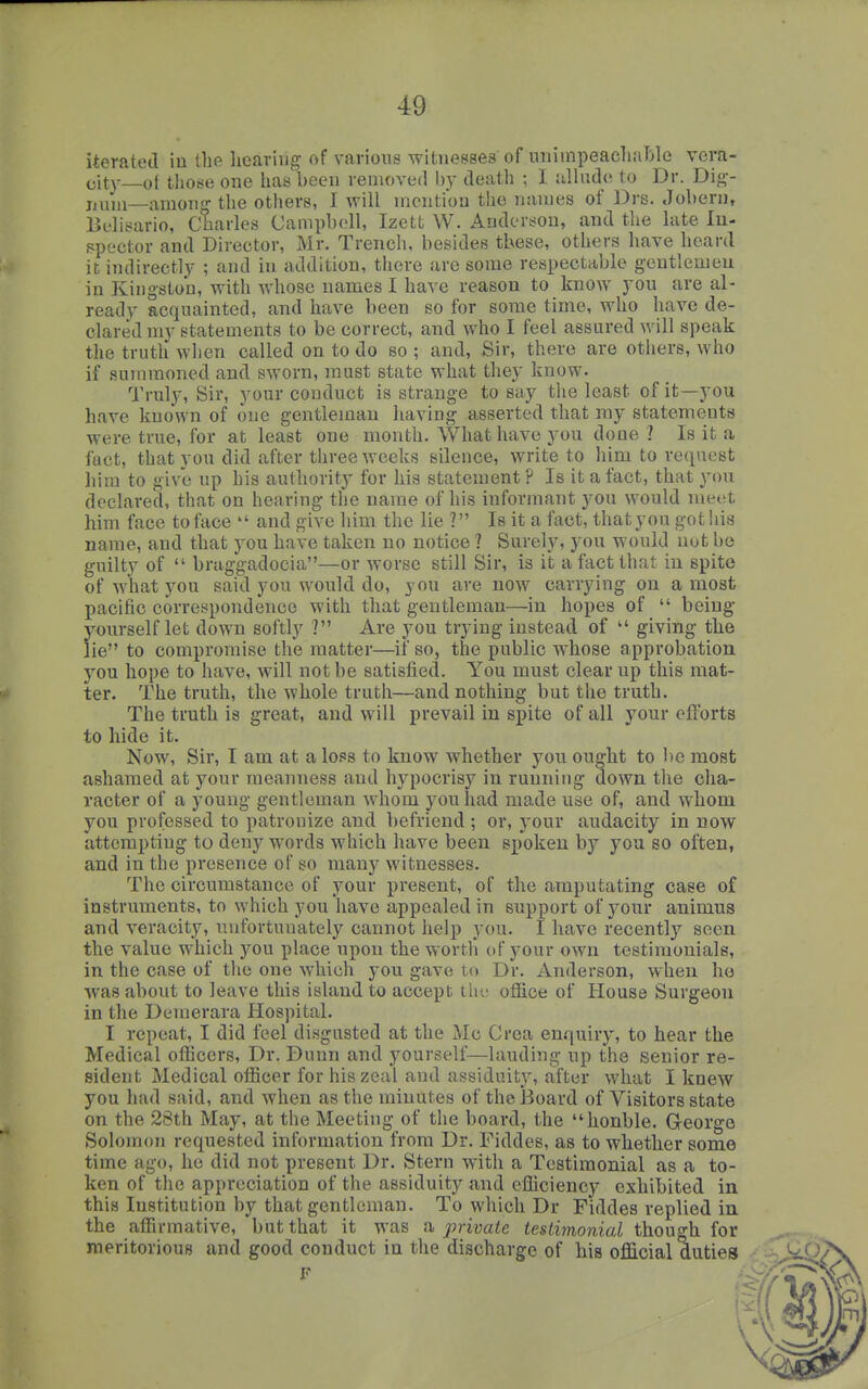 iterated in the lieariug of various witnesses of uniinpeacliable vera- eit\-—ot tliose one has been removed by death ; I iilhid(i to Dr. Di<^-- jjuni—among the others, I will mention the names of Drs. Jobern, Belisario, Charles Campbell, Izett W. Anderson, and the late lu- fipector and Director, Mr. Trench, besides these, others have heard it indirectly ; and in addition, there are some respectable gentlemen in Kingston, with whose names I have reason to know you are al- ready acquainted, and have been so for some time, who have de- clared my statements to be correct, and who I feel assured will speak the truth when called on to do so ; and. Sir, there are others, who if summoned and sworn, must state what they know. Truly, Sir, your conduct is strange to say the least of it—you have known of one gentleman having asserted that ray statements were true, for at least one month. What have you done? Is it a fact, that you did after three weeks silence, write to him to request liira to give up his authority for his statement ? Is it a fact, that yon declared, that on hearing the name of his informant you would meet him face to face  and give him the lie ? Is it a fact, that you gotliis name, and that you have taken no notice ? Surely, you would nut be guilty of  braggadocia—or worse still Sir, is it a fact that in spite of what you said you would do, you are now carrying on a most pacific correspondence with that gentleman—in hopes of  being jwrself let down softly ? Are you trying instead of  giving tke lie to compromise the matter—if so, the public whose approbation you hope to have, will not be satisfied. You must clear up this mat- ter. The truth, the whole truth—and nothing but tlie truth. The truth is great, and will prevail in spite of all your efYorts to hide it. Now, Sir, I am at a loss to know whether you ought to 1)0 most ashamed at your meanness and hypocrisy in running down the cha- racter of a young gentleman whom you had made use of, and whom you professed to patronize and befriend ; or, your audacity in now attempting to deny words which have been spoken by you so often, and in the presence of so many witnesses. The circumstance of your present, of the amputating case of instruments, to which you have appealed in support of your animus and veracity, unfortunately cannot help you. I have recently seen the value which you place upon the worth of your own testimonials, in the case of the one which you gave to Dr. Anderson, when ho was about to leave this island to accept ihe oliice of House Surgeon in the Demerara Hospital. I repeat, I did feel disgusted at the ilc Crea enquiry, to hear the Medical officers. Dr. Dunn and yourself—lauding up the senior re- sident Medical officer for his zeal and assiduity, after what I knew you had said, and when as the minutes of the Board of Visitors state on the 28th May, at the Meeting of the board, the honble. George Solomon requested information from Dr. Fiddes, as to whether some time ago, he did not present Dr. Stern with a Testimonial as a to- ken of the appreciation of the assiduity and efficiency exhibited in this Institution by that gentleman. To which Dr Fiddes replied in the affirmative, but that it was a jmvate testimonial though for meritorious and good conduct in the discharge of his official duties