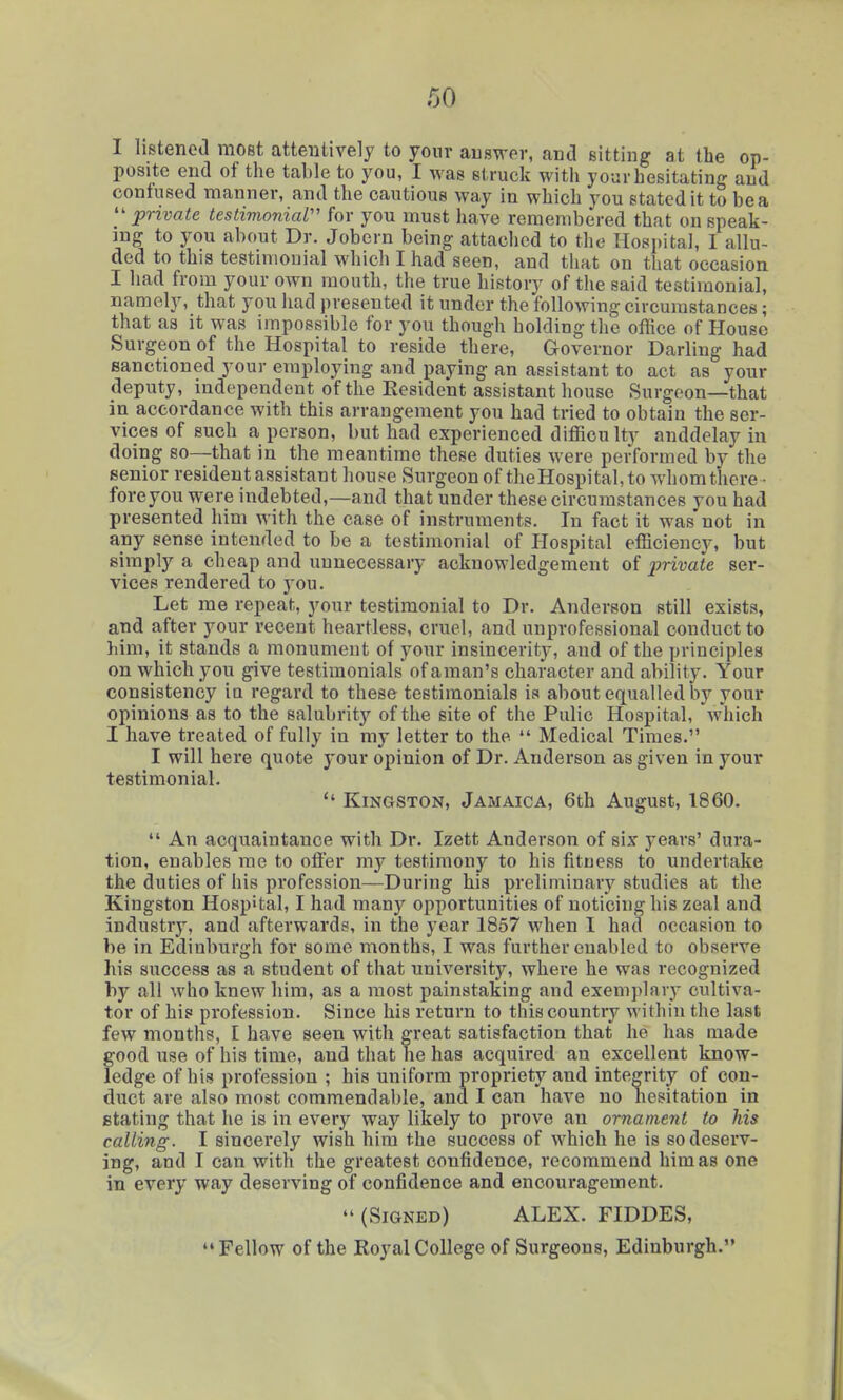 I Iistenea most attentively to yonr auswer, and sitting at the op- posite end of the table to you, I was struck with your hesitating and contused manner, and the cautious way in which you stated it to be a  private testimonial'' for you must have remembered that on speak- ing to you about Dr. Jobern being attached to the Hospital, I allu- ded to this testimonial which I had seen, and that on that occasion I had from your own mouth, the true history of the said testimonial, namely, that you had presented it under the following circumstances; that as it was impossible for you though holding the office of House Surgeon of the Hospital to reside there. Governor Darling had sanctioned your employing and paying an assistant to act as your (leputy, independent of the Resident assistant house Surgeon—that in accordance with this arrangement you had tried to obtain the ser- vices of such a person, but had experienced difficulty anddelay in doing so—that in the meantime these duties were performed by the senior resident assistant house Surgeon of theHospital, to whomthere • fore you were indebted,—and that under these circumstances you had presented him with the case of instruments. In fact it was not in any sense intended to be a testimonial of Hospital efficiency, but simply a cheap and unnecessary acknowledgement of private ser- vices rendered to you. Let me repeat, your testimonial to Dr. Anderson still exists, and after your recent heartless, cruel, and unprofessional conduct to him, it stands a monument of your insincerity, and of the principles on which you give testimonials ofaman's character and ability. Your consistency ia regard to these testimonials is about equalled by your opinions as to the salubrity of the site of the Pulic Hospital, 'which I have treated of fully in my letter to the  Medical Times. I will here quote your opinion of Dr. Anderson as given in your testimonial.  Kingston, Jamaica, 6th August, 1860.  An acquaintance with Dr. Izett Anderson of six years' dura- tion, enables me to otfer my testimony to his fitness to undertake the duties of his profession—During his preliminary studies at the Kingston Hospital, I had many opportunities of noticing his zeal and industry, and afterwards, in the year 1857 when I had occasion to be in Edinburgh for some months, I was further enabled to observe his success as a student of that university, where he was recognized by all who knew him, as a most painstaking and exemplary cultiva- tor of his profession. Since his return to this country within the last few months, I have seen with great satisfaction that he has made good use of his time, and that he has acquired an excellent know- ledge of his profession ; his uniform propriety and integrity of con- duct are also most commendable, and I can have no hesitation in stating that he is in every way likely to prove an ornament to his calling. I sincerely wish him the success of which he is so deserv- ing, and I can with the greatest confidence, recommend him as one in every way deserving of confidence and encouragement.  (Signed) ALEX. FIDDES, Fellow of the Royal College of Surgeons, Edinburgh.