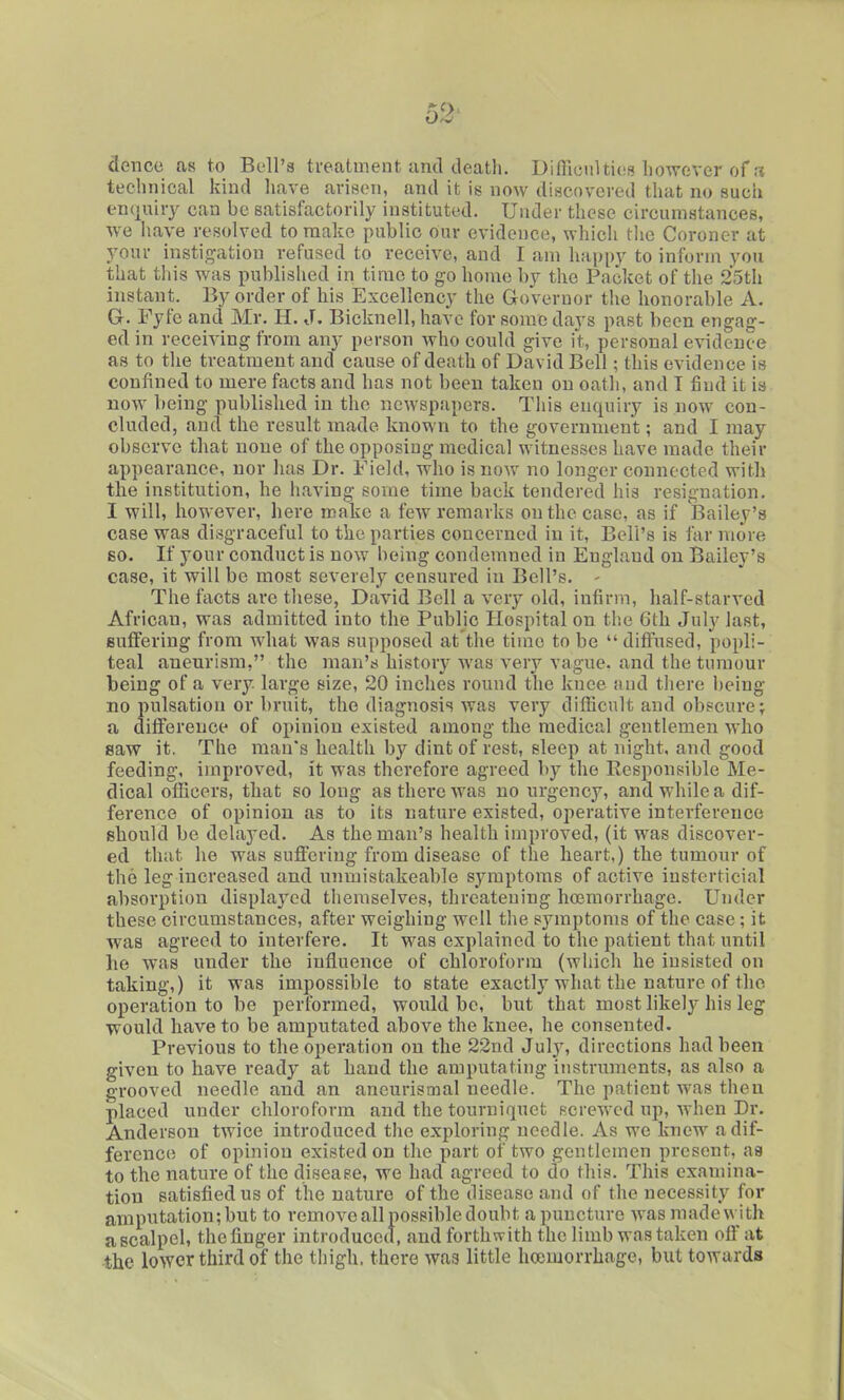 donee as to Bi-ll'a ti'eatment and death. DifllouUicis however of a technical kind liave arisen, and it is now discovered that no such encjuiry can be satisfactorily instituted. Under these circumstances, we have resolved to make public our evidence, which the Coroner at youi- instig-atiou refused to receive, and I am liappy to inform you that this was published in time to go home by the Pncket of the 25th instant. By order of his Excellency the Governor the honorable A. Gr. Fyfe and Mr. H. J. Bicknell, have for some days past been engag- ed in receiving from any person who could give it, personal evidence as to the treatment and cause of death of David Bell; this evidence is confined to mere facts and has not been taken on oath, and T find it is now being published in the newspapers. This enquiry is now con- cluded, and the result made known to the government; and I may observe that none of the opposing medical witnesses have made their appearance, nor has Dr. Field, who is now no longer connected with the institution, he having some time back tendered his resignation. I will, however, here make a few remarks on the case, as if Bailey's case was disgraceful to the parties concerned in it. Bell's is far more BO. If your conduct is now being condemned in England on Bailey's case, it will be most severely censured in Bell's. - The facts arc these, David Bell a very old, infirm, half-starved African, was admitted into the Public Hospital on tlie 6th July last, suffering from what was supposed at'the time to be  diffused, popli- teal aneurism, the man's history was very vague, and the tumour being of a very, large size, 20 inches round the knee and there being no pulsation or bruit, the diagnosis was very difficult and obscure; a difference of opinion existed among the medical gentlemen who saw it. The man's health by dint of rest, sleep at night, and good feeding, improved, it was therefore agreed by the Responsible Me- dical officers, that so long as there was no urgency, and while a dif- ference of opinion as to its nature existed, operative interference should be delayed. As the man's health improved, (it was discover- ed that he was suffering from disease of the heart,) the tumour of the leg increased and unmistakeable symptoms of active iusterticial absorption displayed themselves, threatening hoemorrhage. Under these circumstances, after weighing well the symptoms of the case; it Avas agreed to interfere. It was explained to the patient that until he was under the influence of chloroform (which he insisted on taking,) it was impossible to state exactly what the nature of the operation to be performed, would be, but that most likely his leg would have to be amputated above the knee, he consented. Previous to the operation on the 22nd Julj', directions had been given to have ready at hand the amputating instruments, as also a grooved needle and an aneurismal needle. The patient was then placed under chloroform and the tourniquet Rcrewcd up, Avhen Dr. Anderson twice introduced the exploring needle. As we knew a dif- ference of opinion existed on the part of two gentlemen present, aa to the nature of the disease, we had agreed to do this. This examina- tion satisfied us of the nature of the disease and of the necessity for amputation; but to remove all possible doubt a puncture was made with a scalpel, the finger introduced, and forthwith the limb was taken oft'at the lower third of the thigh, there was little hoemorrhage, but towards